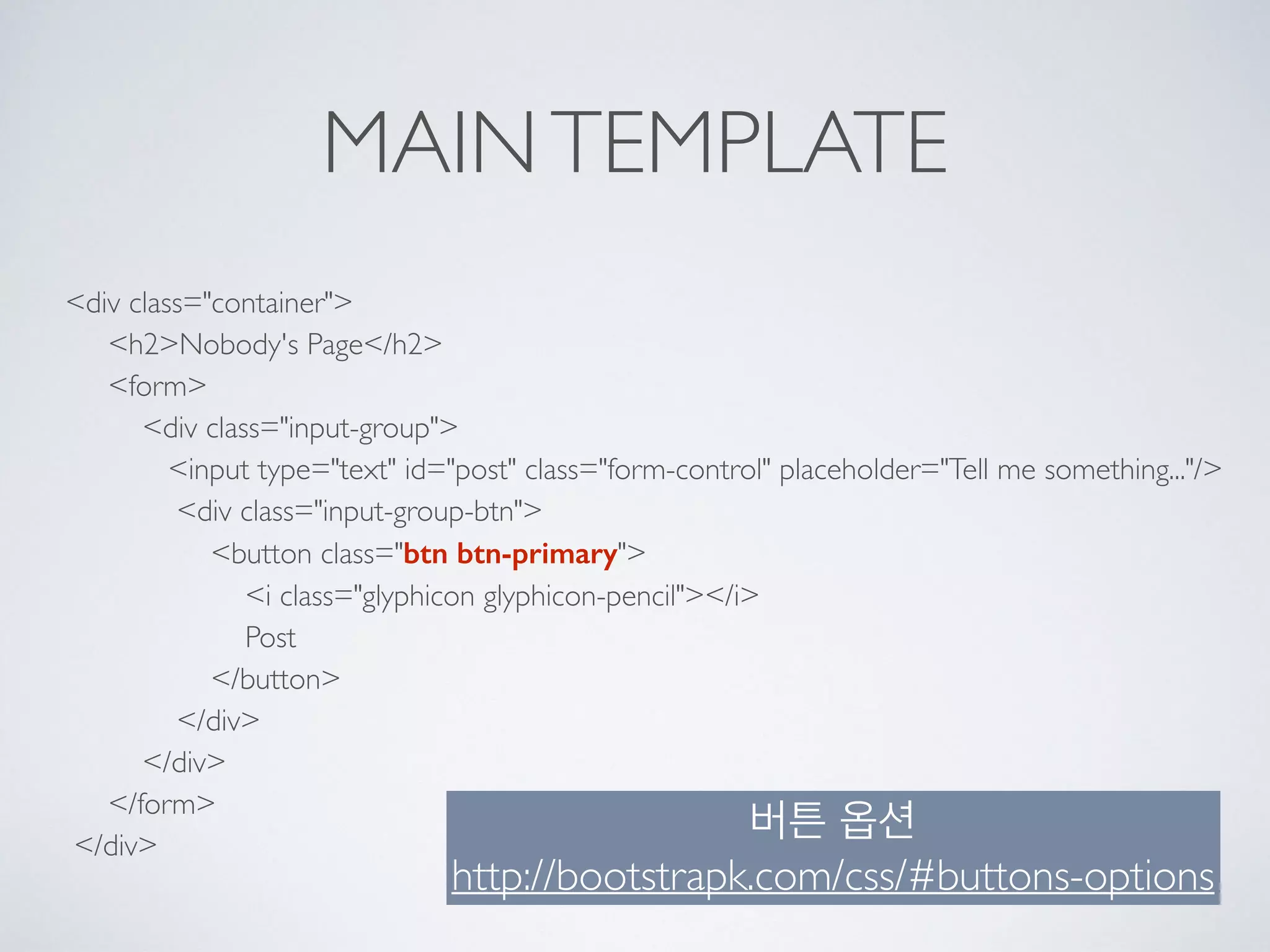 MAINTEMPLATE
<div class="container"> 
<h2>Nobody's Page</h2> 
<form> 
<div class="input-group"> 
<input type="text" id="post" class="form-control" placeholder="Tell me something..."/> 
<div class="input-group-btn"> 
<button class="btn btn-primary"> 
<i class="glyphicon glyphicon-pencil"></i> 
Post 
</button> 
</div> 
</div> 
</form> 
</div>
버튼 옵션
http://bootstrapk.com/css/#buttons-options
 