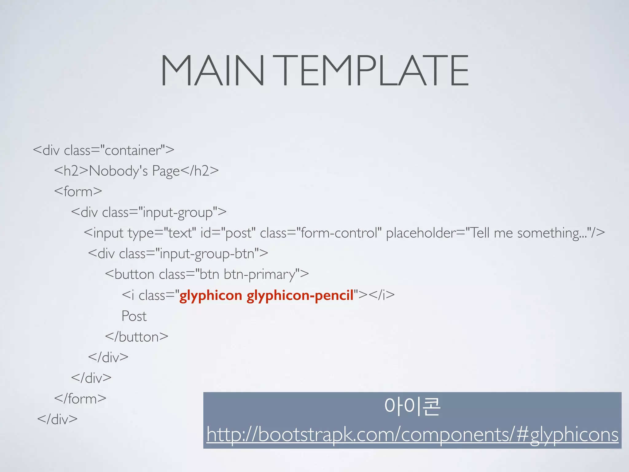 MAINTEMPLATE
<div class="container"> 
<h2>Nobody's Page</h2> 
<form> 
<div class="input-group"> 
<input type="text" id="post" class="form-control" placeholder="Tell me something..."/> 
<div class="input-group-btn"> 
<button class="btn btn-primary"> 
<i class="glyphicon glyphicon-pencil"></i> 
Post 
</button> 
</div> 
</div> 
</form> 
</div>
아이콘
http://bootstrapk.com/components/#glyphicons
 