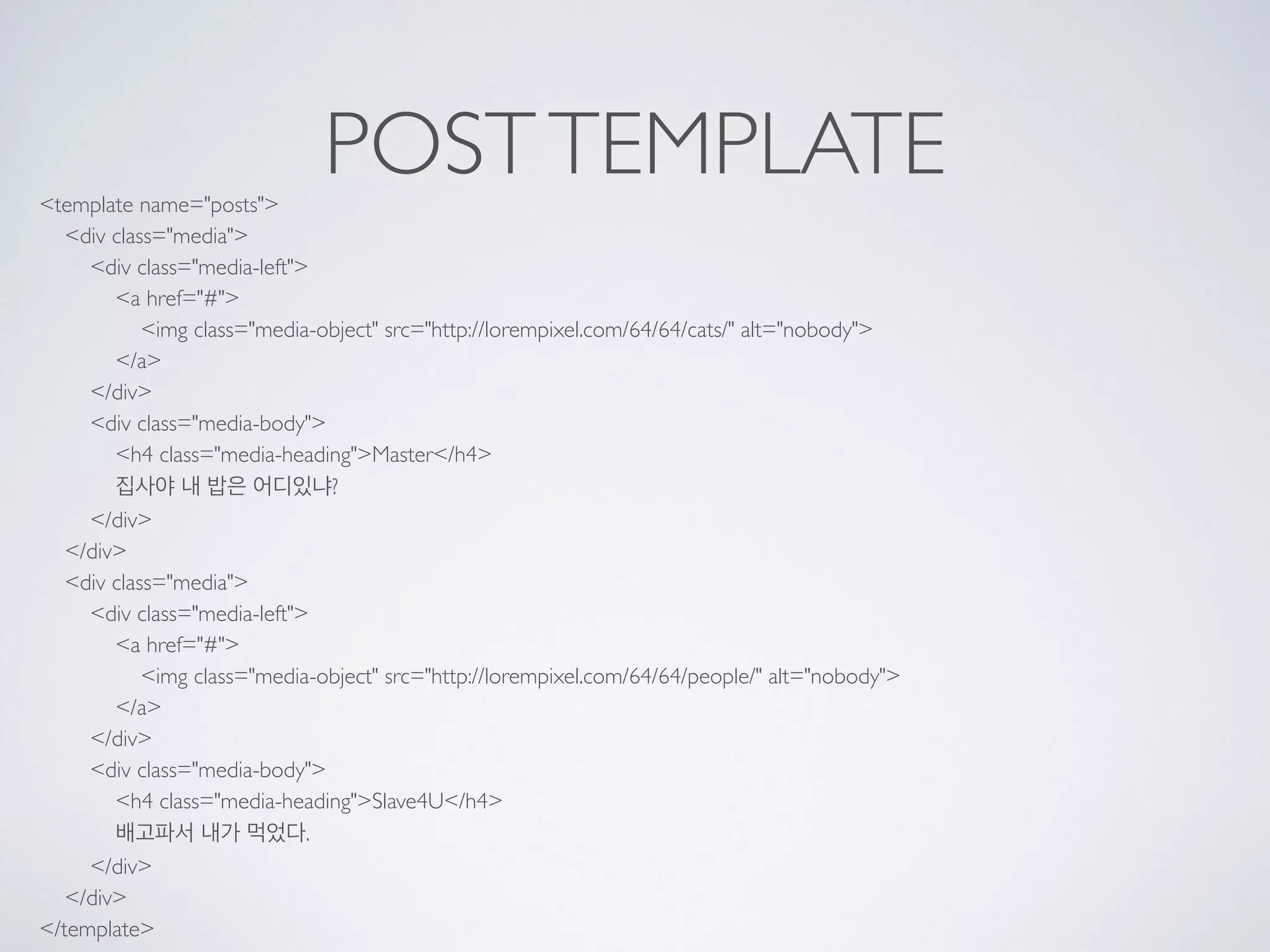 POSTTEMPLATE<template name="posts"> 
<div class="media"> 
<div class="media-left"> 
<a href="#"> 
<img class="media-object" src="http://lorempixel.com/64/64/cats/" alt="nobody"> 
</a> 
</div> 
<div class="media-body"> 
<h4 class="media-heading">Master</h4> 
집사야 내 밥은 어디있냐? 
</div> 
</div> 
<div class="media"> 
<div class="media-left"> 
<a href="#"> 
<img class="media-object" src="http://lorempixel.com/64/64/people/" alt="nobody"> 
</a> 
</div> 
<div class="media-body"> 
<h4 class="media-heading">Slave4U</h4> 
배고파서 내가 먹었다. 
</div> 
</div> 
</template>
 