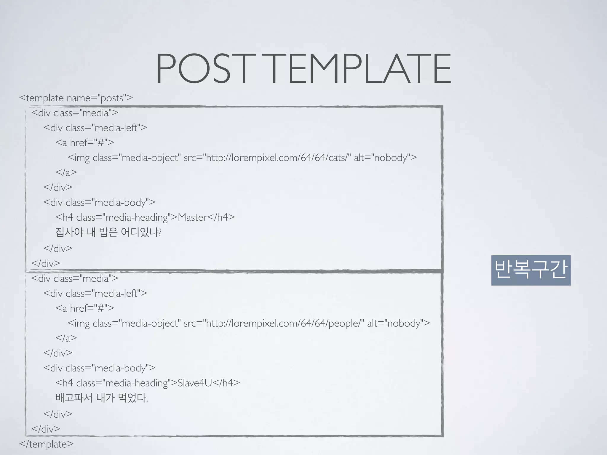 POSTTEMPLATE<template name="posts"> 
<div class="media"> 
<div class="media-left"> 
<a href="#"> 
<img class="media-object" src="http://lorempixel.com/64/64/cats/" alt="nobody"> 
</a> 
</div> 
<div class="media-body"> 
<h4 class="media-heading">Master</h4> 
집사야 내 밥은 어디있냐? 
</div> 
</div> 
<div class="media"> 
<div class="media-left"> 
<a href="#"> 
<img class="media-object" src="http://lorempixel.com/64/64/people/" alt="nobody"> 
</a> 
</div> 
<div class="media-body"> 
<h4 class="media-heading">Slave4U</h4> 
배고파서 내가 먹었다. 
</div> 
</div> 
</template>
반복구간
 