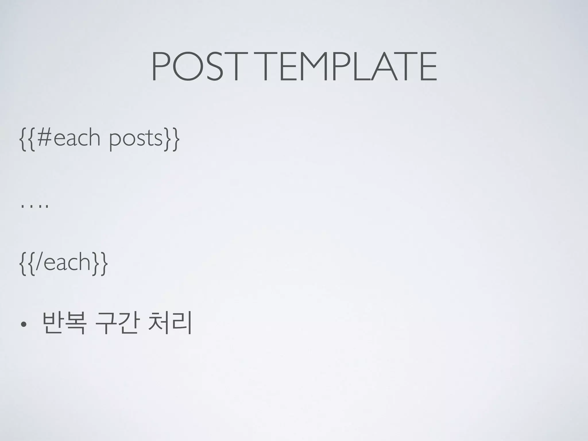 POSTTEMPLATE
{{#each posts}}
….
{{/each}}
• 반복 구간 처리
 