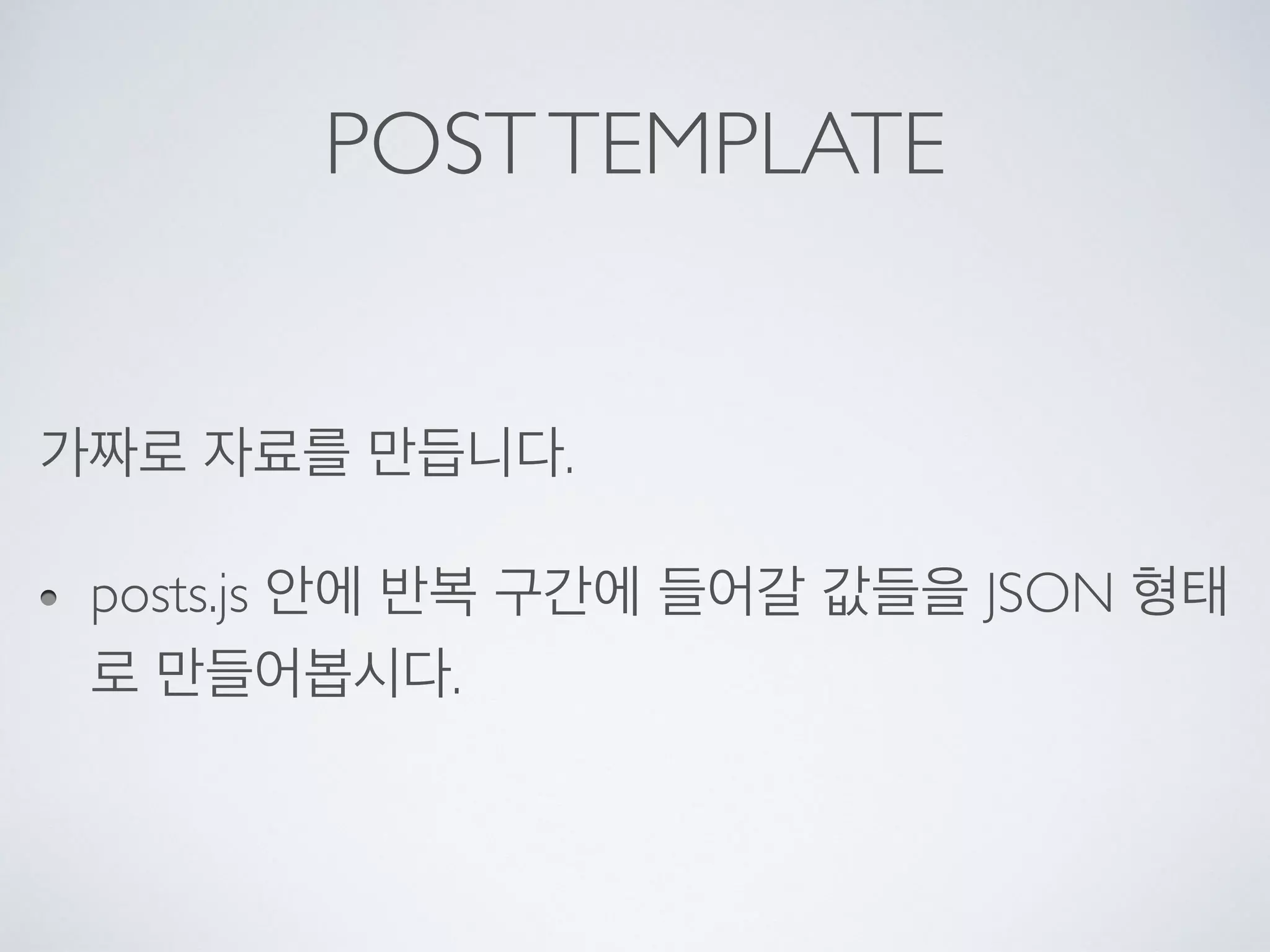 POSTTEMPLATE
가짜로 자료를 만듭니다.
posts.js 안에 반복 구간에 들어갈 값들을 JSON 형태
로 만들어봅시다.
 