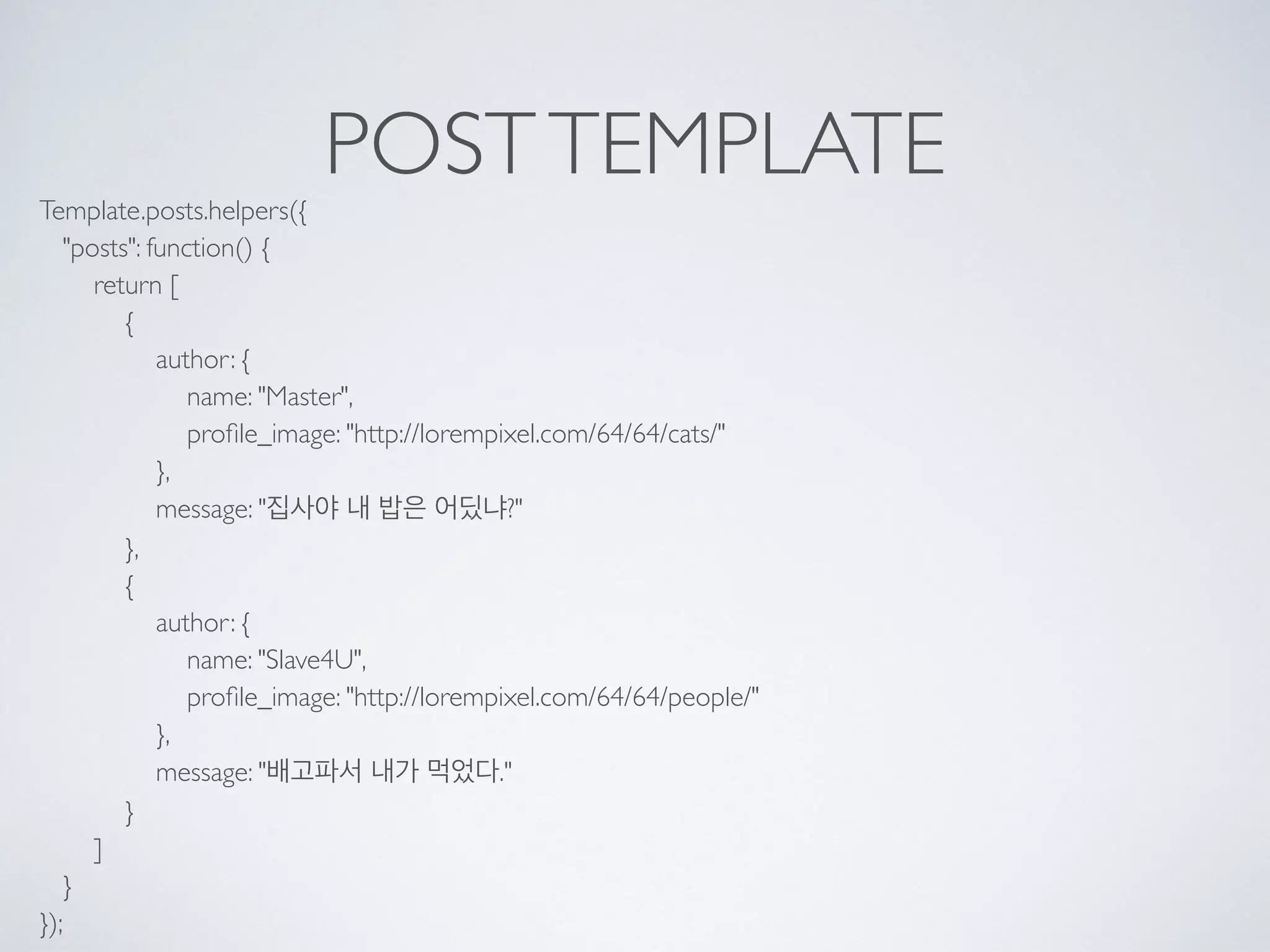 POSTTEMPLATE
Template.posts.helpers({ 
"posts": function() { 
return [ 
{ 
author: { 
name: "Master", 
proﬁle_image: "http://lorempixel.com/64/64/cats/" 
}, 
message: "집사야 내 밥은 어딨냐?" 
}, 
{ 
author: { 
name: "Slave4U", 
proﬁle_image: "http://lorempixel.com/64/64/people/" 
}, 
message: "배고파서 내가 먹었다." 
} 
] 
} 
});
 