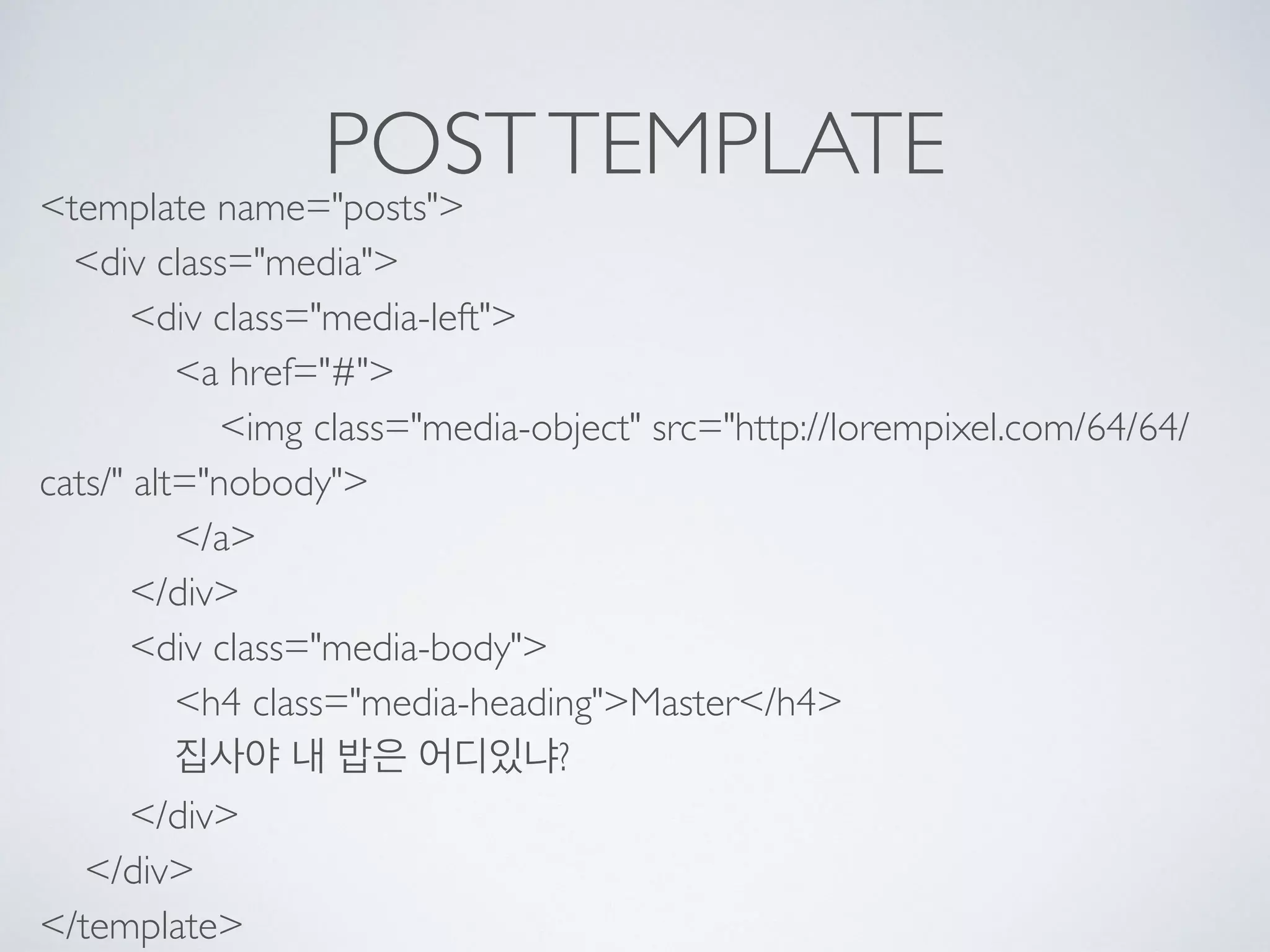 POSTTEMPLATE
<template name="posts"> 
<div class="media"> 
<div class="media-left"> 
<a href="#"> 
<img class="media-object" src="http://lorempixel.com/64/64/
cats/" alt="nobody"> 
</a> 
</div> 
<div class="media-body"> 
<h4 class="media-heading">Master</h4> 
집사야 내 밥은 어디있냐? 
</div> 
</div> 
</template>
 