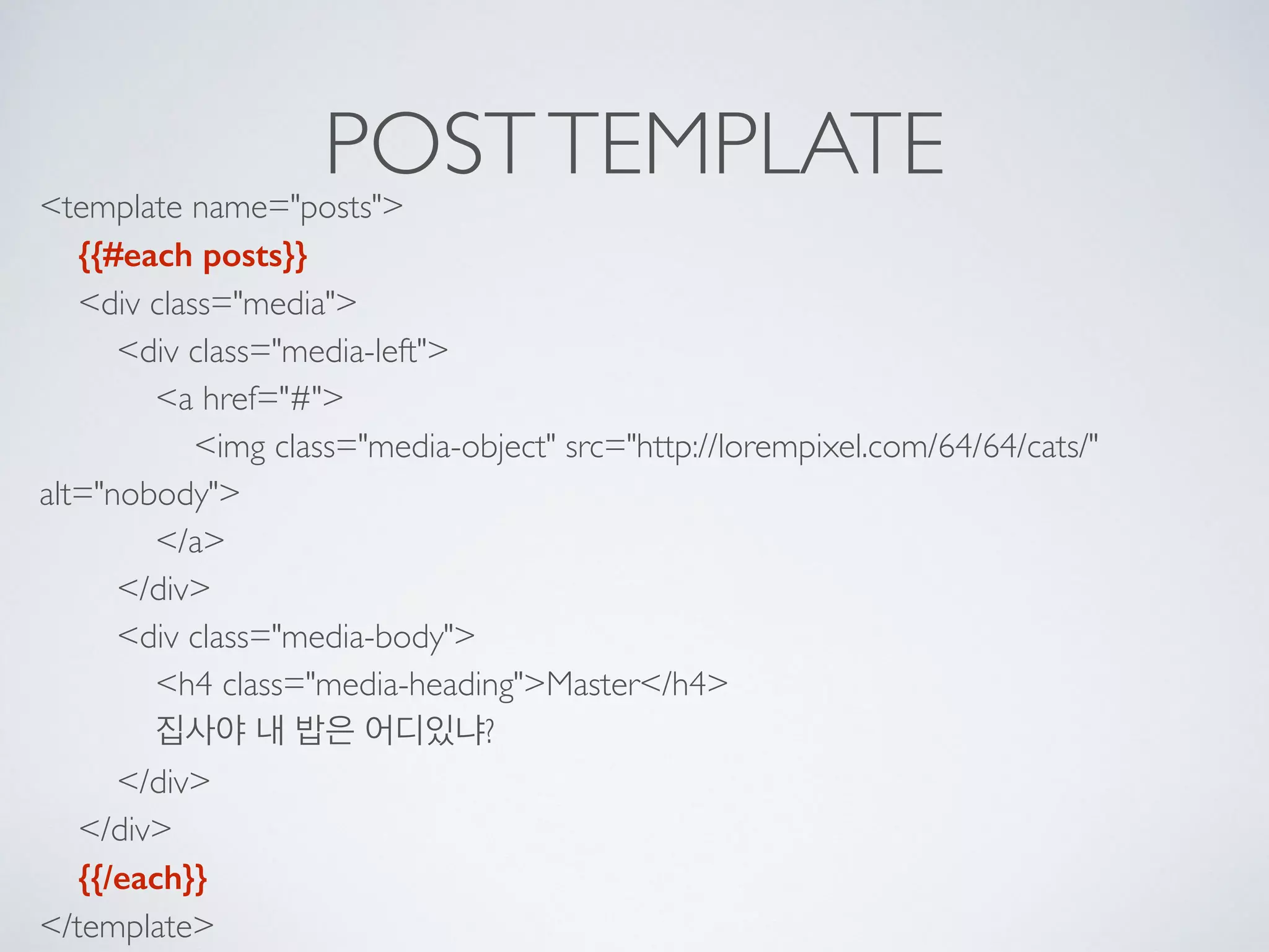 POSTTEMPLATE<template name="posts"> 
{{#each posts}} 
<div class="media"> 
<div class="media-left"> 
<a href="#"> 
<img class="media-object" src="http://lorempixel.com/64/64/cats/"
alt="nobody"> 
</a> 
</div> 
<div class="media-body"> 
<h4 class="media-heading">Master</h4> 
집사야 내 밥은 어디있냐? 
</div> 
</div> 
{{/each}} 
</template>
 