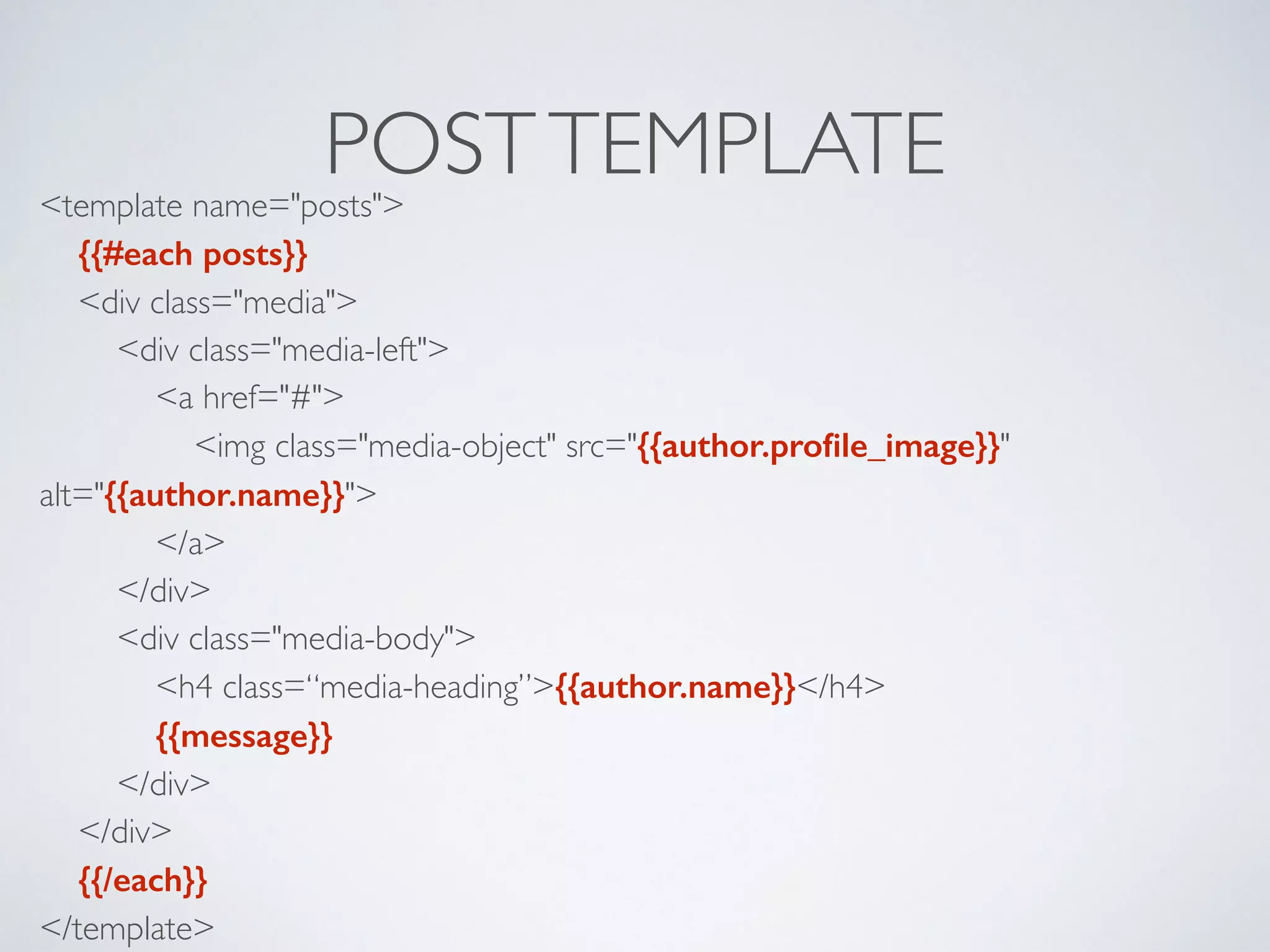 POSTTEMPLATE<template name="posts"> 
{{#each posts}} 
<div class="media"> 
<div class="media-left"> 
<a href="#"> 
<img class="media-object" src="{{author.proﬁle_image}}"
alt="{{author.name}}"> 
</a> 
</div> 
<div class="media-body"> 
<h4 class=“media-heading”>{{author.name}}</h4> 
{{message}} 
</div> 
</div> 
{{/each}} 
</template>
 