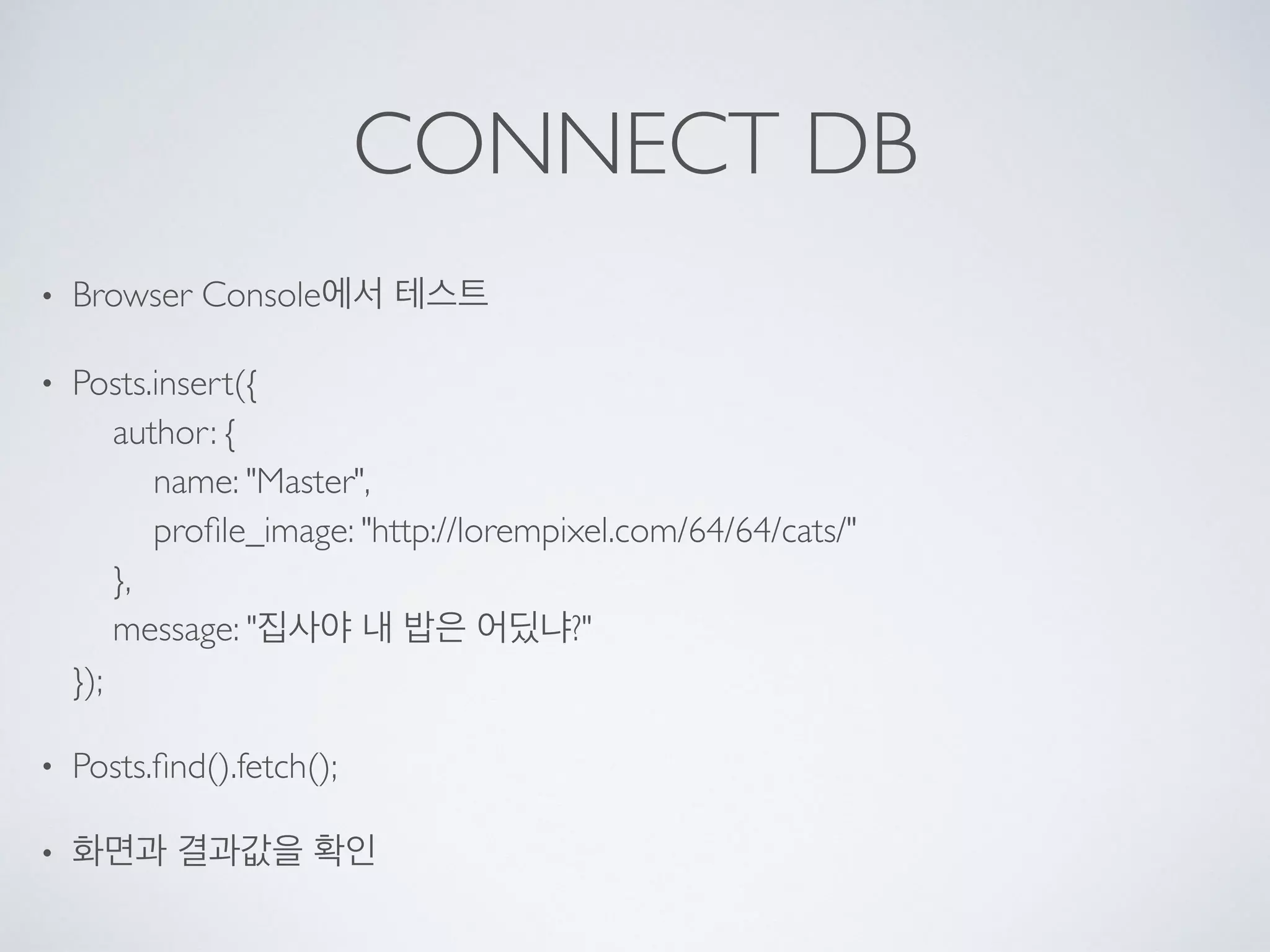 CONNECT DB
• Browser Console에서 테스트
• Posts.insert({ 
author: { 
name: "Master", 
proﬁle_image: "http://lorempixel.com/64/64/cats/" 
}, 
message: "집사야 내 밥은 어딨냐?" 
});
• Posts.ﬁnd().fetch();
• 화면과 결과값을 확인
 