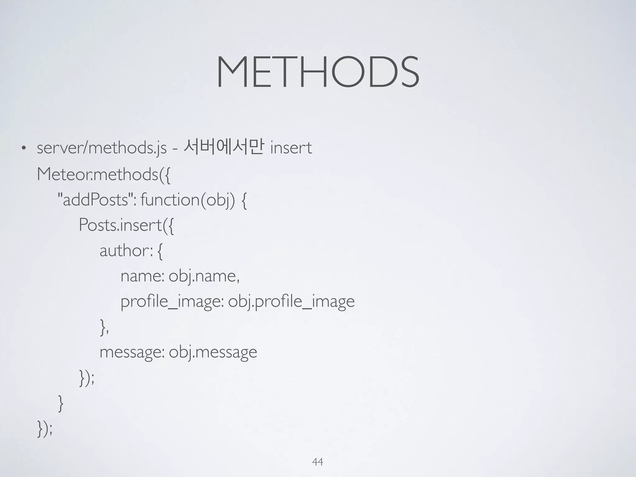 METHODS
• server/methods.js - 서버에서만 insert 
Meteor.methods({ 
"addPosts": function(obj) { 
Posts.insert({ 
author: { 
name: obj.name, 
proﬁle_image: obj.proﬁle_image 
}, 
message: obj.message 
}); 
} 
});
44
 