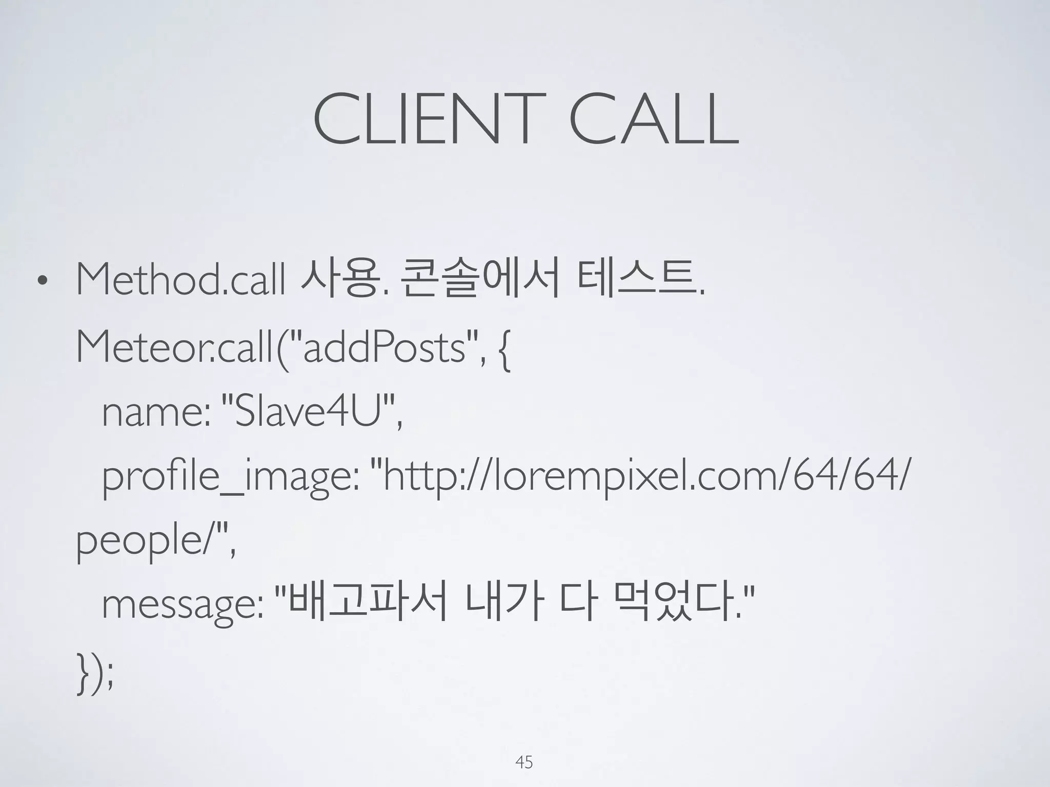 CLIENT CALL
• Method.call 사용. 콘솔에서 테스트. 
Meteor.call("addPosts", { 
name: "Slave4U", 
proﬁle_image: "http://lorempixel.com/64/64/
people/", 
message: "배고파서 내가 다 먹었다." 
});
45
 