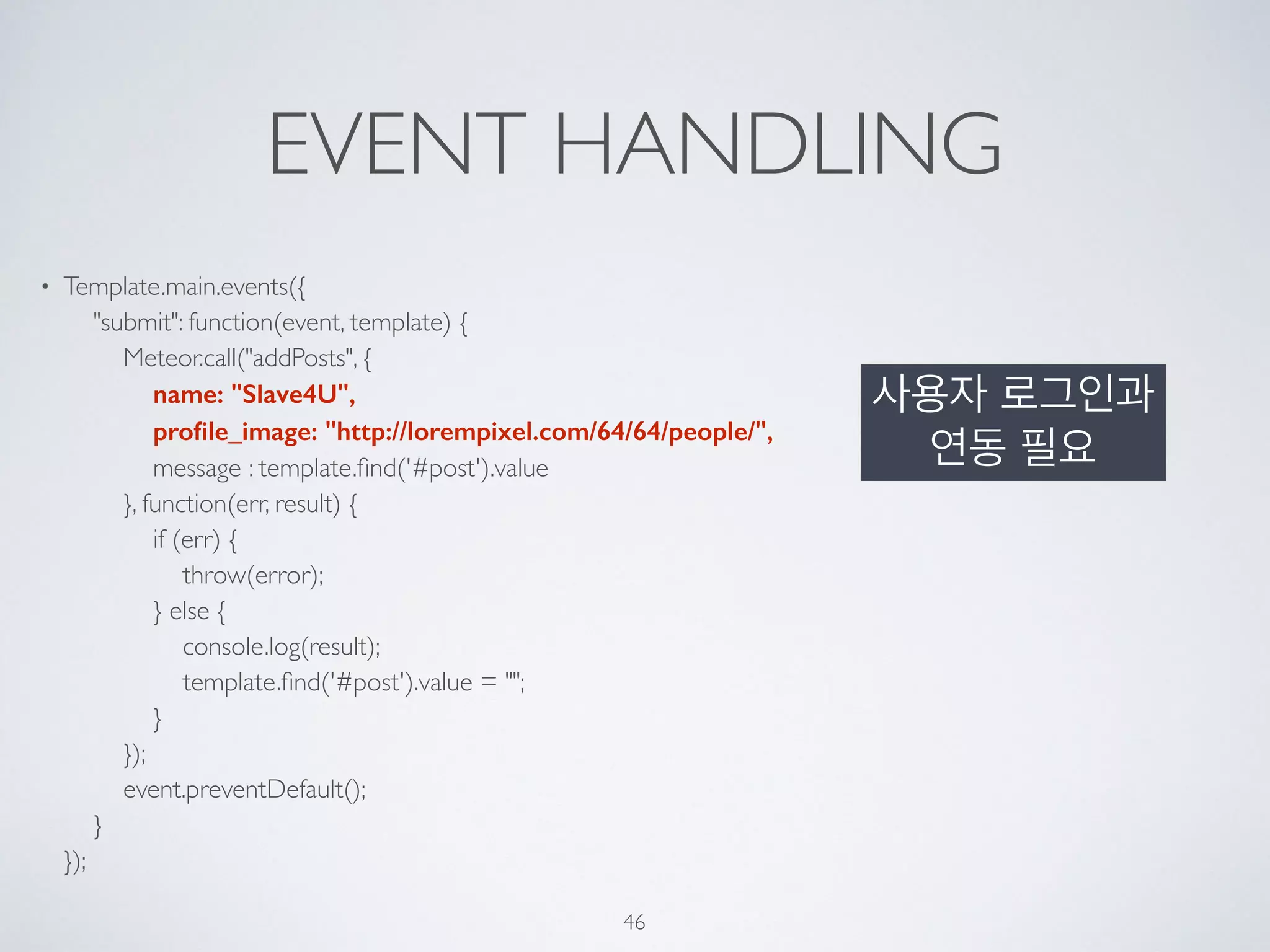EVENT HANDLING
• Template.main.events({ 
"submit": function(event, template) { 
Meteor.call("addPosts", { 
name: "Slave4U", 
proﬁle_image: "http://lorempixel.com/64/64/people/", 
message : template.ﬁnd('#post').value 
}, function(err, result) { 
if (err) { 
throw(error); 
} else { 
console.log(result); 
template.ﬁnd('#post').value = ""; 
} 
}); 
event.preventDefault(); 
} 
});
46
사용자 로그인과
연동 필요
 