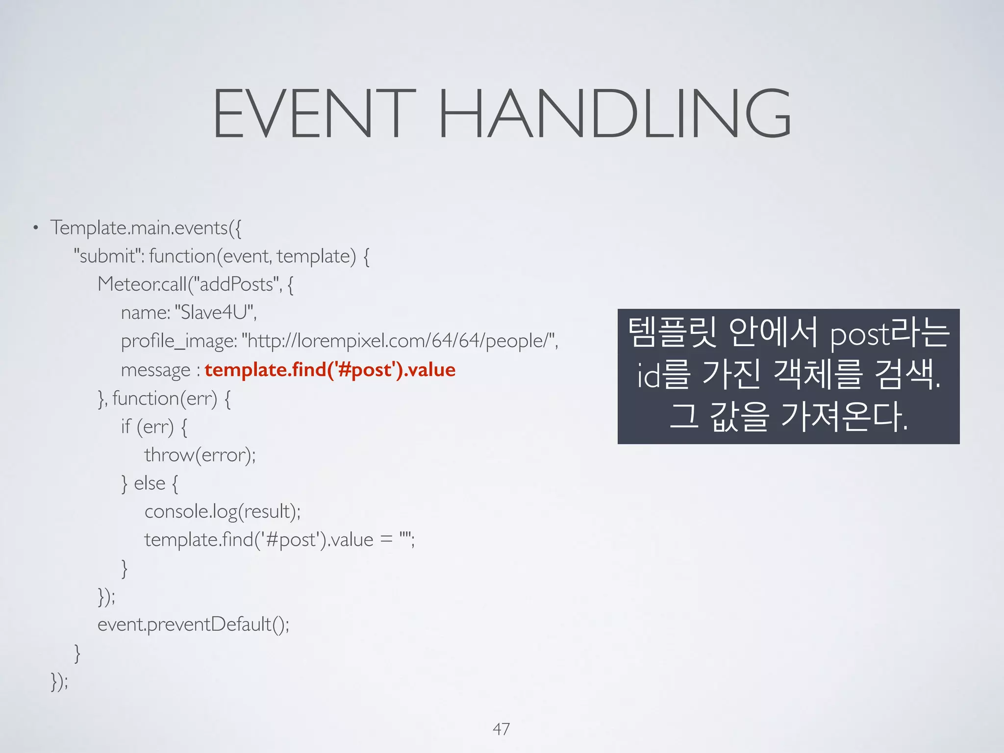 EVENT HANDLING
• Template.main.events({ 
"submit": function(event, template) { 
Meteor.call("addPosts", { 
name: "Slave4U", 
proﬁle_image: "http://lorempixel.com/64/64/people/", 
message : template.ﬁnd('#post').value 
}, function(err) { 
if (err) { 
throw(error); 
} else { 
console.log(result); 
template.ﬁnd('#post').value = ""; 
} 
}); 
event.preventDefault(); 
} 
});
47
템플릿 안에서 post라는
id를 가진 객체를 검색.
그 값을 가져온다.
 