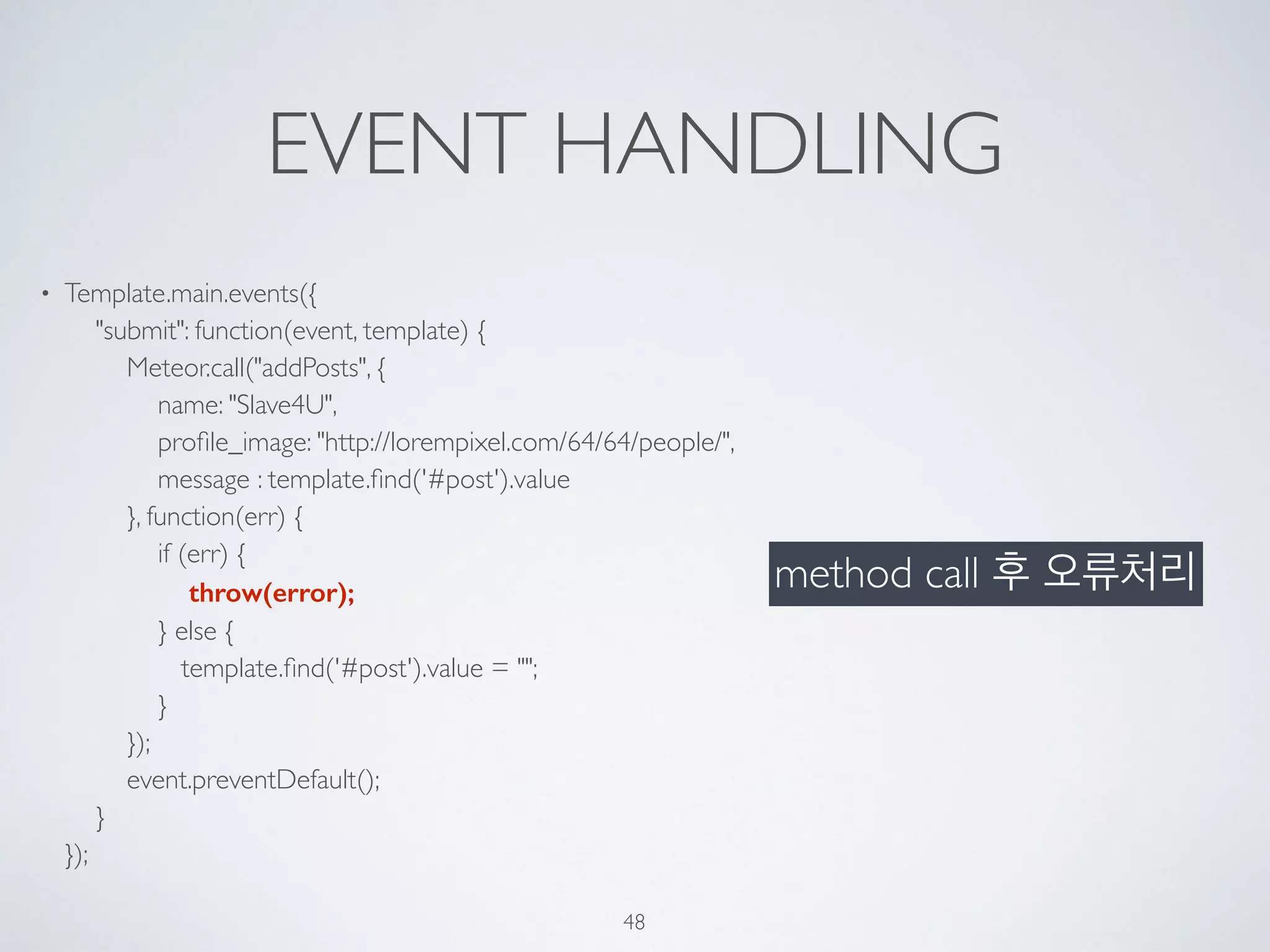 EVENT HANDLING
• Template.main.events({ 
"submit": function(event, template) { 
Meteor.call("addPosts", { 
name: "Slave4U", 
proﬁle_image: "http://lorempixel.com/64/64/people/", 
message : template.ﬁnd('#post').value 
}, function(err) { 
if (err) { 
throw(error); 
} else { 
template.ﬁnd('#post').value = ""; 
} 
}); 
event.preventDefault(); 
} 
});
48
method call 후 오류처리
 