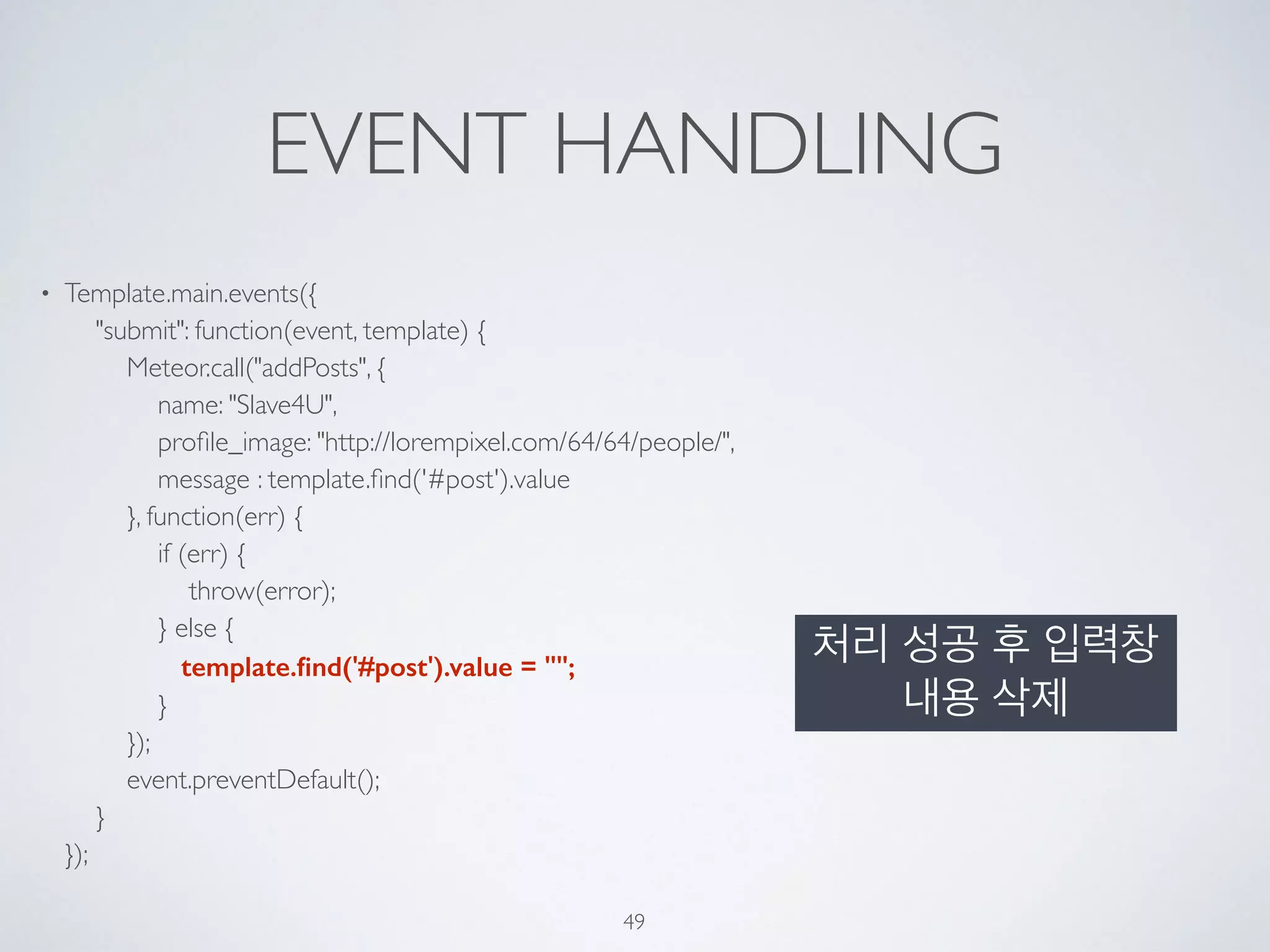 EVENT HANDLING
• Template.main.events({ 
"submit": function(event, template) { 
Meteor.call("addPosts", { 
name: "Slave4U", 
proﬁle_image: "http://lorempixel.com/64/64/people/", 
message : template.ﬁnd('#post').value 
}, function(err) { 
if (err) { 
throw(error); 
} else { 
template.ﬁnd('#post').value = ""; 
} 
}); 
event.preventDefault(); 
} 
});
49
처리 성공 후 입력창
내용 삭제
 