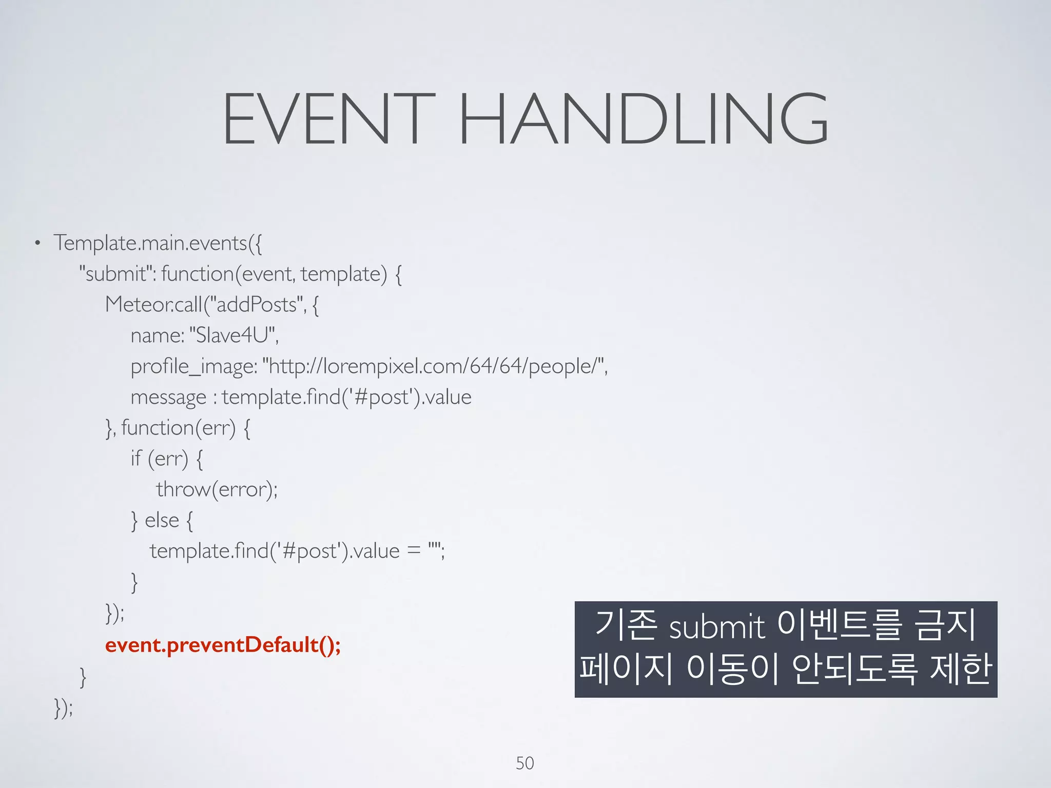EVENT HANDLING
• Template.main.events({ 
"submit": function(event, template) { 
Meteor.call("addPosts", { 
name: "Slave4U", 
proﬁle_image: "http://lorempixel.com/64/64/people/", 
message : template.ﬁnd('#post').value 
}, function(err) { 
if (err) { 
throw(error); 
} else { 
template.ﬁnd('#post').value = ""; 
} 
}); 
event.preventDefault(); 
} 
});
50
기존 submit 이벤트를 금지
페이지 이동이 안되도록 제한
 