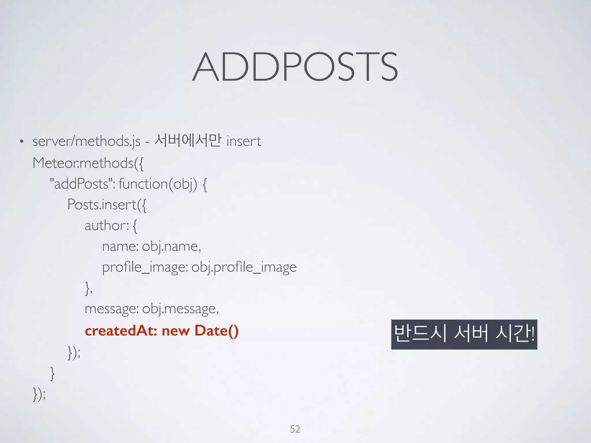ADDPOSTS
• server/methods.js - 서버에서만 insert 
Meteor.methods({ 
"addPosts": function(obj) { 
Posts.insert({ 
author: { 
name: obj.name, 
proﬁle_image: obj.proﬁle_image 
}, 
message: obj.message, 
createdAt: new Date() 
}); 
} 
});
52
반드시 서버 시간!
 
