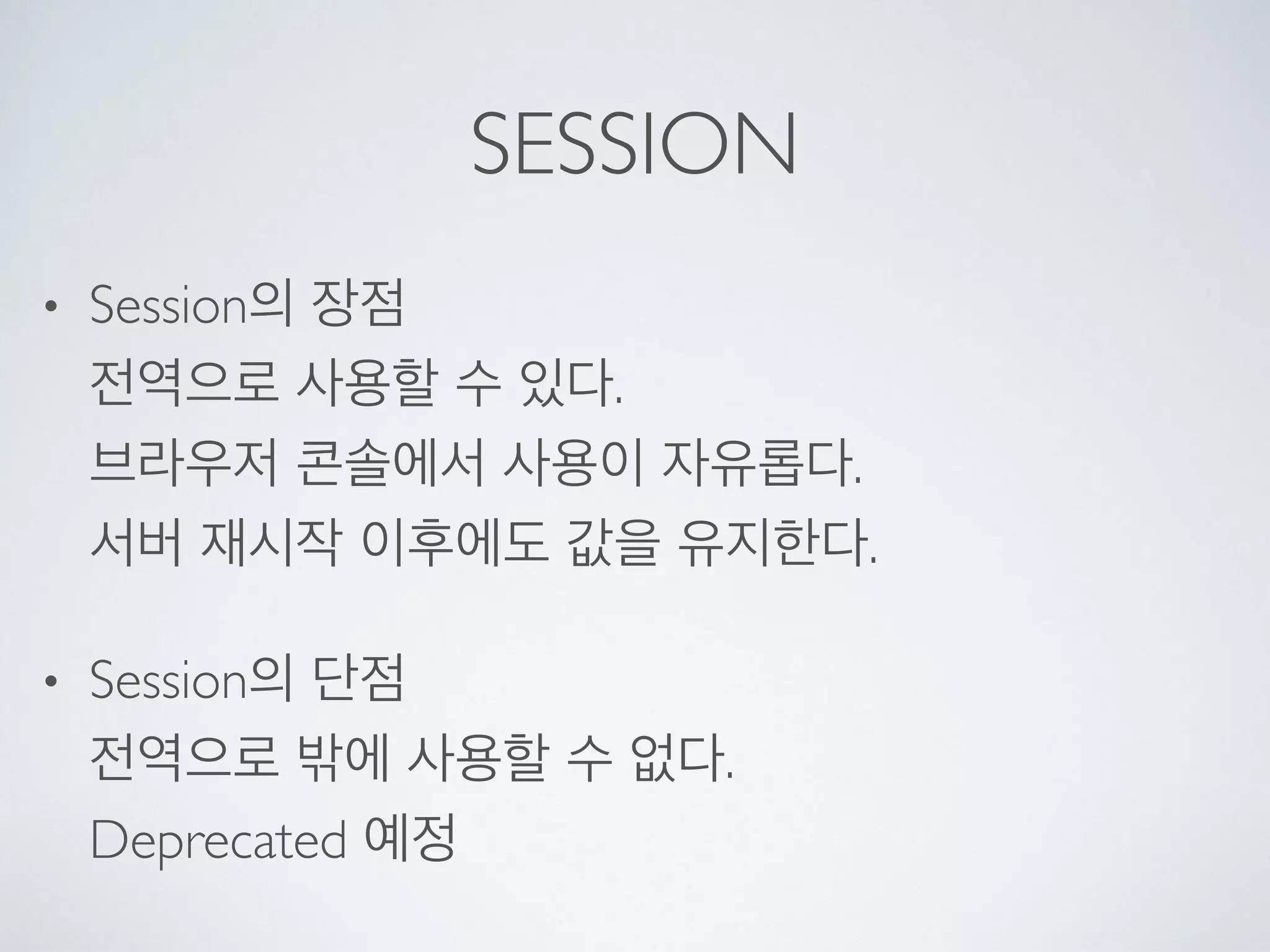 SESSION
• Session의 장점 
전역으로 사용할 수 있다. 
브라우저 콘솔에서 사용이 자유롭다. 
서버 재시작 이후에도 값을 유지한다.
• Session의 단점 
전역으로 밖에 사용할 수 없다. 
Deprecated 예정
 