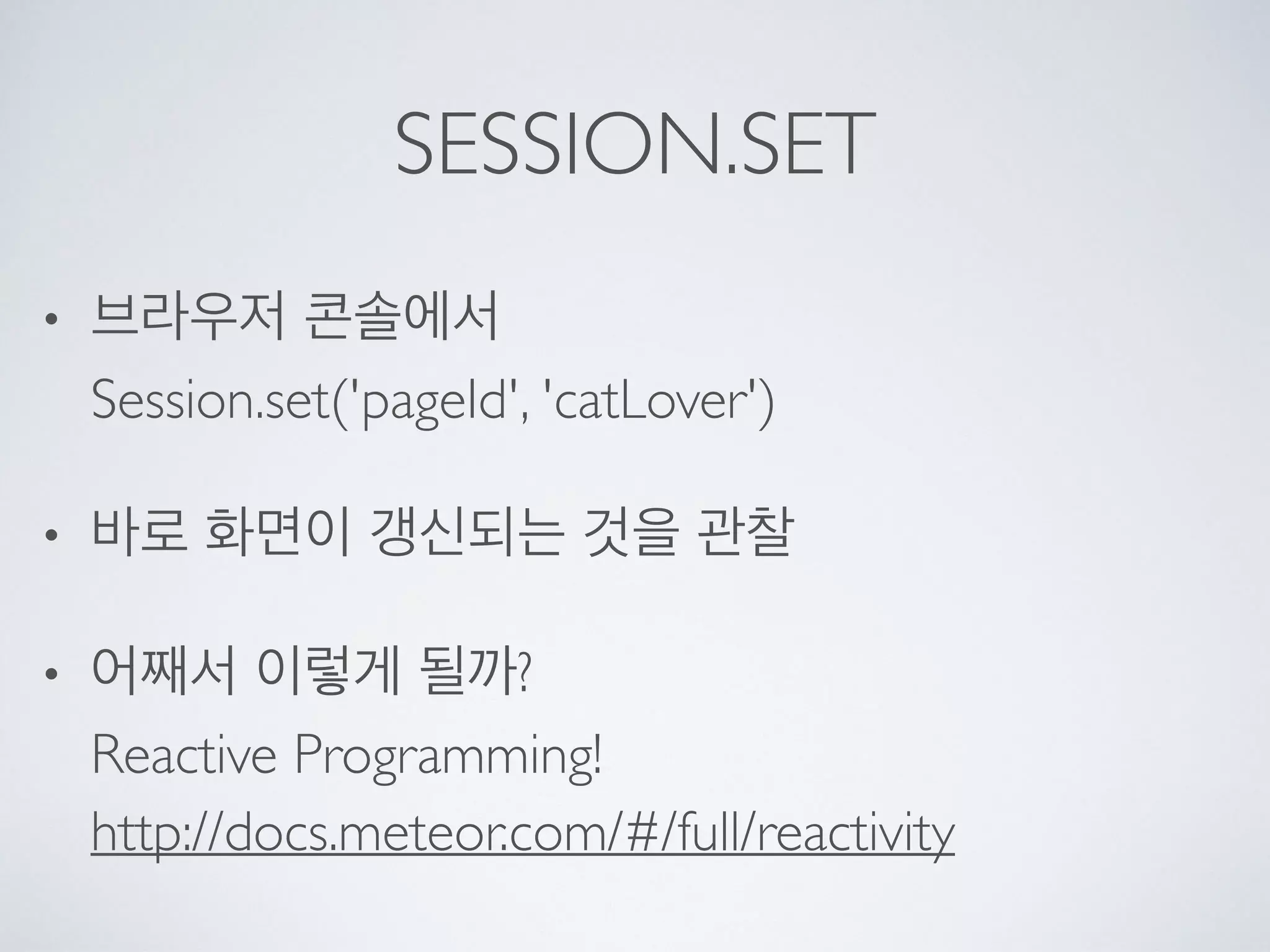 SESSION.SET
• 브라우저 콘솔에서 
Session.set('pageId', 'catLover')
• 바로 화면이 갱신되는 것을 관찰
• 어째서 이렇게 될까? 
Reactive Programming! 
http://docs.meteor.com/#/full/reactivity
 