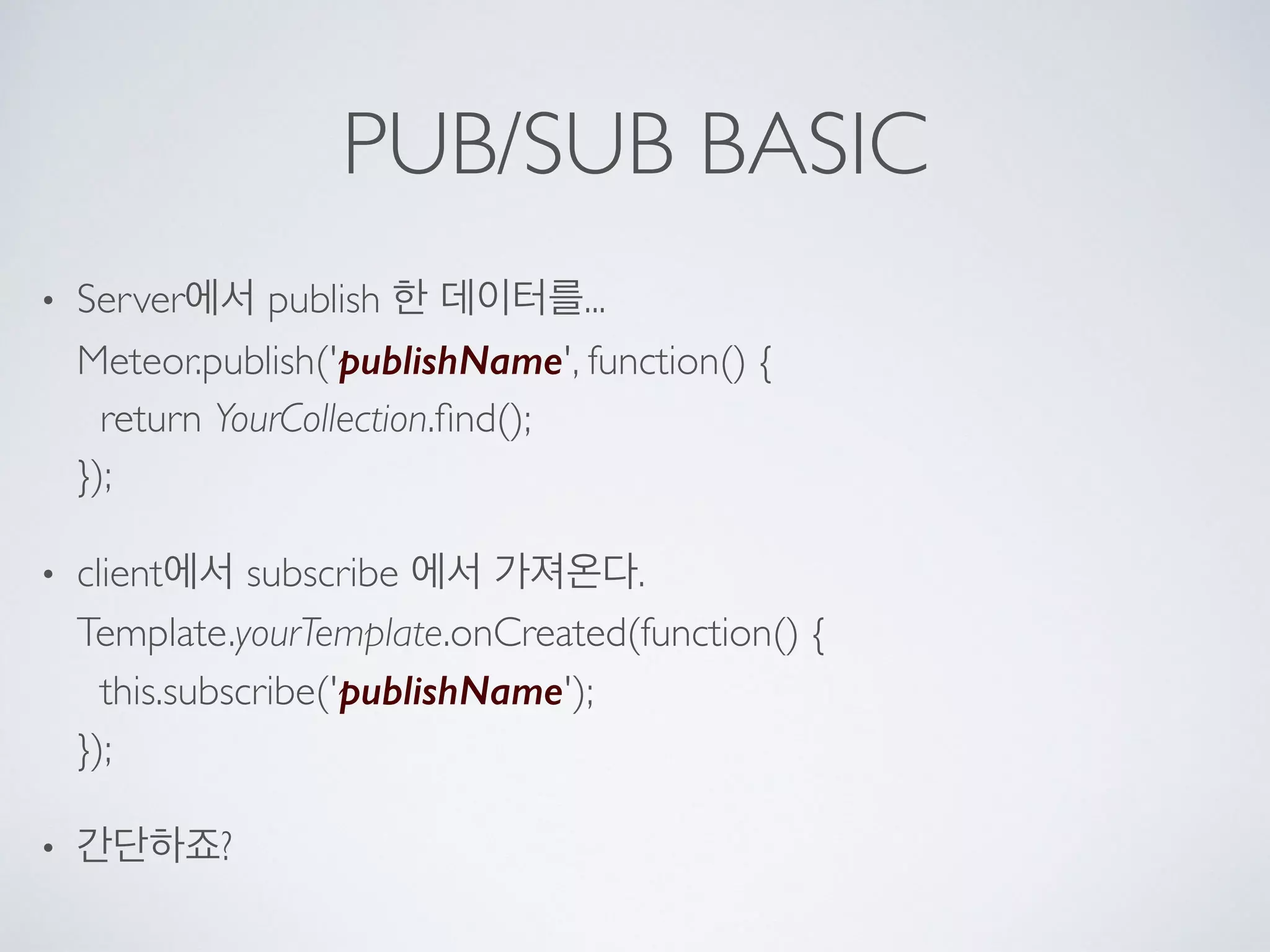 PUB/SUB BASIC
• Server에서 publish 한 데이터를... 
Meteor.publish('publishName', function() { 
return YourCollection.ﬁnd(); 
});
• client에서 subscribe 에서 가져온다. 
Template.yourTemplate.onCreated(function() { 
this.subscribe('publishName'); 
});
• 간단하죠?
 
