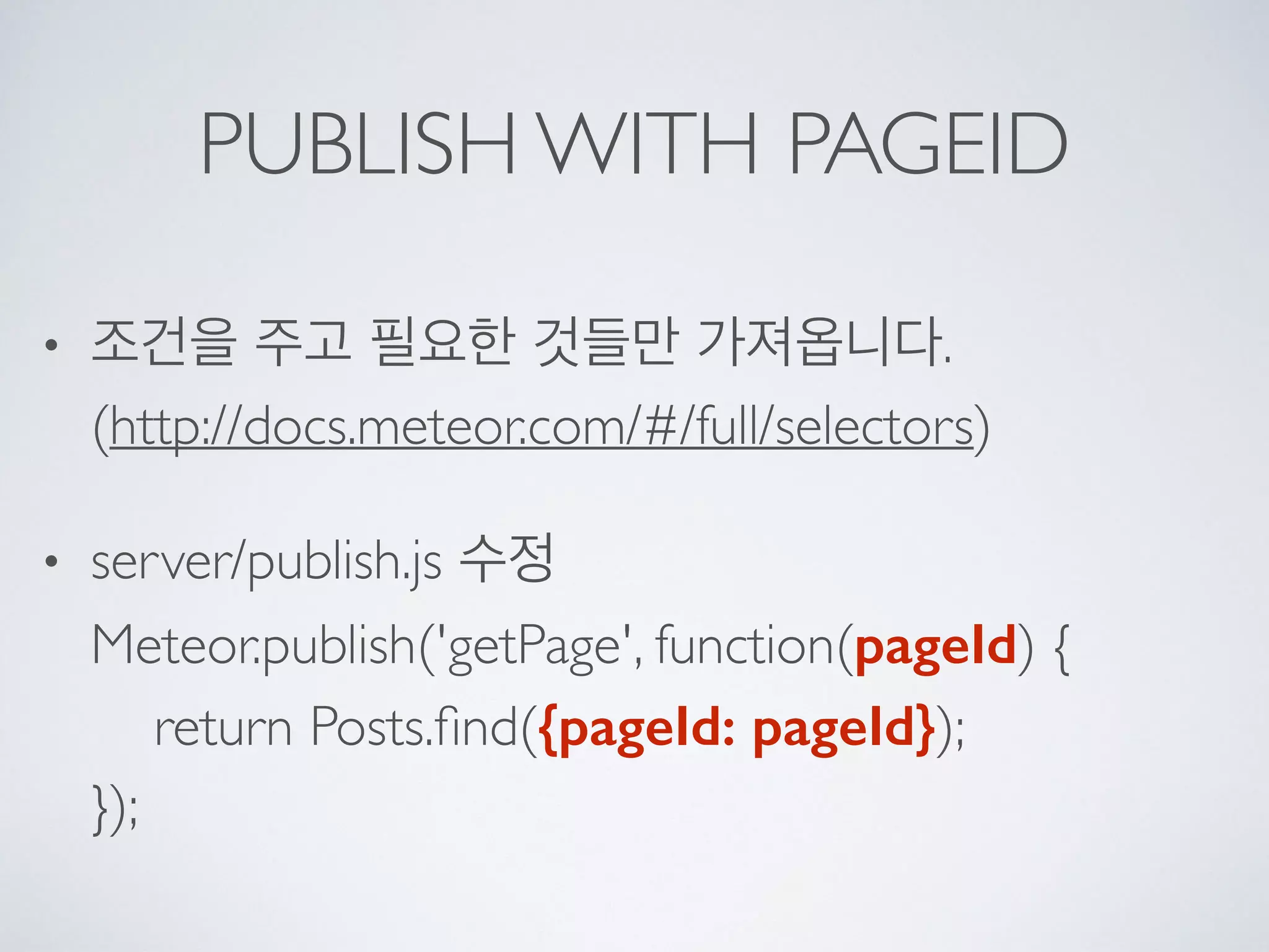 PUBLISH WITH PAGEID
• 조건을 주고 필요한 것들만 가져옵니다. 
(http://docs.meteor.com/#/full/selectors)
• server/publish.js 수정 
Meteor.publish('getPage', function(pageId) { 
return Posts.ﬁnd({pageId: pageId}); 
});
 