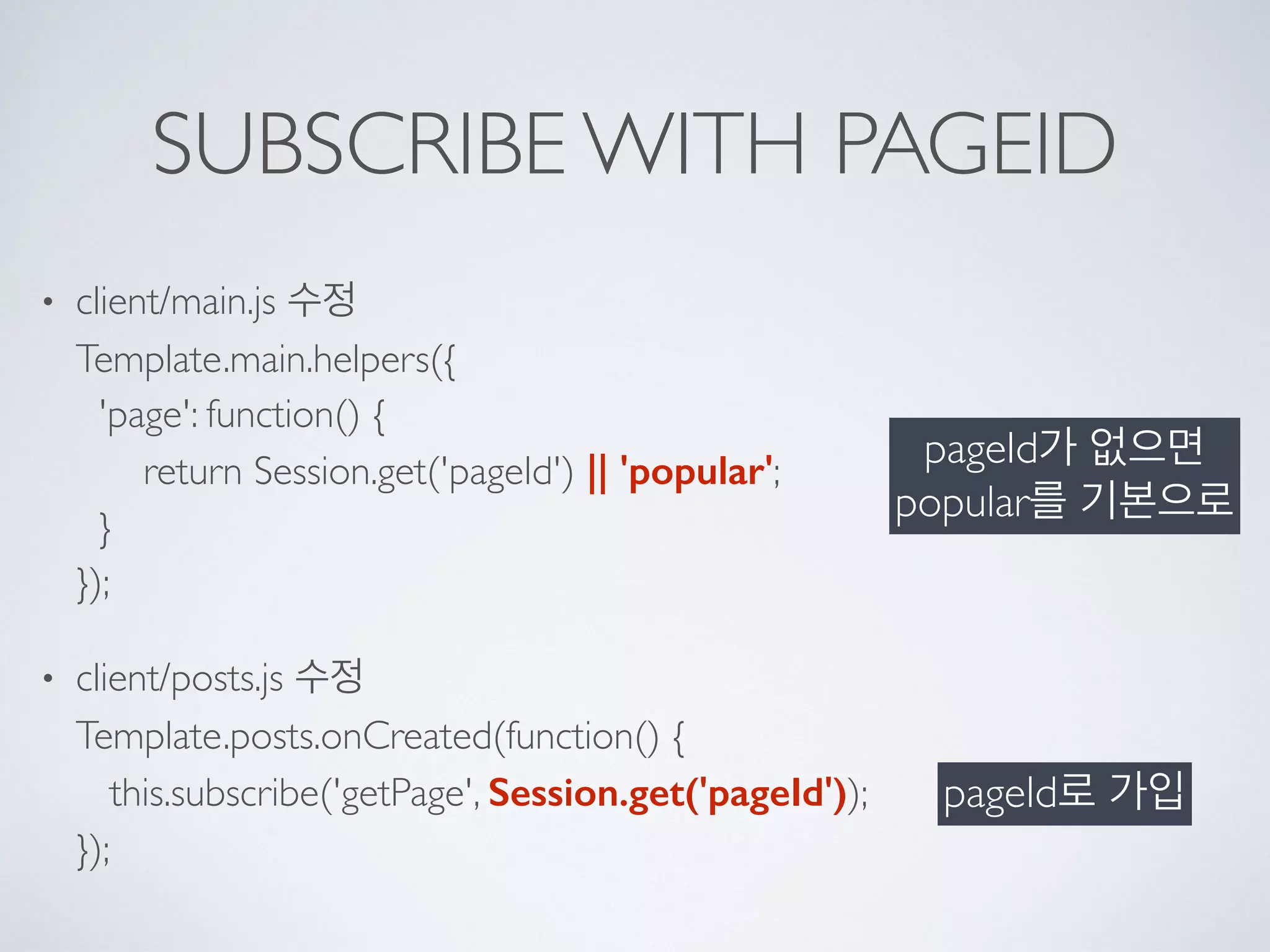 SUBSCRIBE WITH PAGEID
• client/main.js 수정 
Template.main.helpers({ 
'page': function() { 
return Session.get('pageId') || 'popular'; 
} 
});
• client/posts.js 수정 
Template.posts.onCreated(function() { 
this.subscribe('getPage', Session.get('pageId')); 
});
pageId가 없으면 
popular를 기본으로
pageId로 가입
 