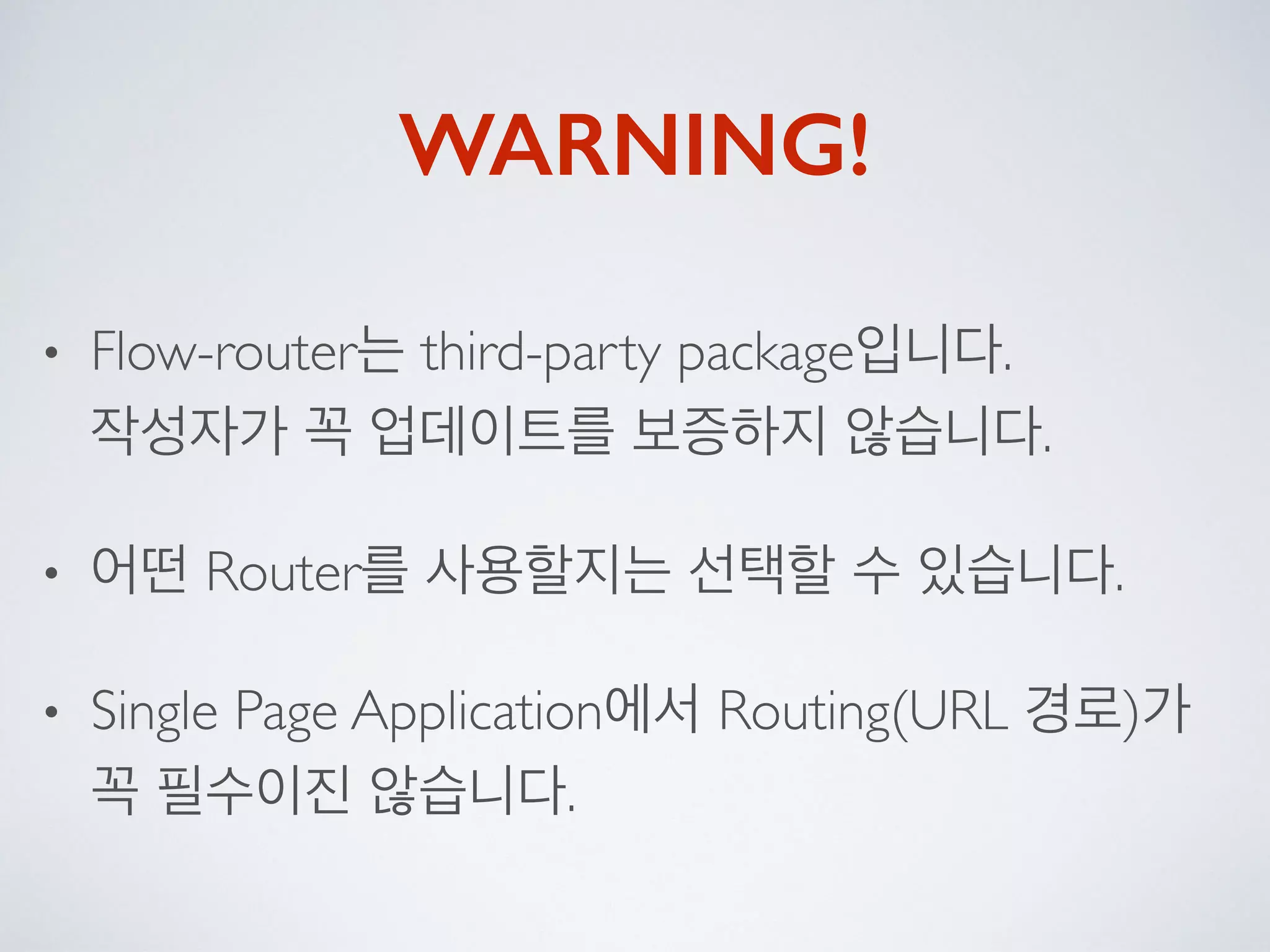 WARNING!
• Flow-router는 third-party package입니다. 
작성자가 꼭 업데이트를 보증하지 않습니다.
• 어떤 Router를 사용할지는 선택할 수 있습니다.
• Single Page Application에서 Routing(URL 경로)가
꼭 필수이진 않습니다.
 