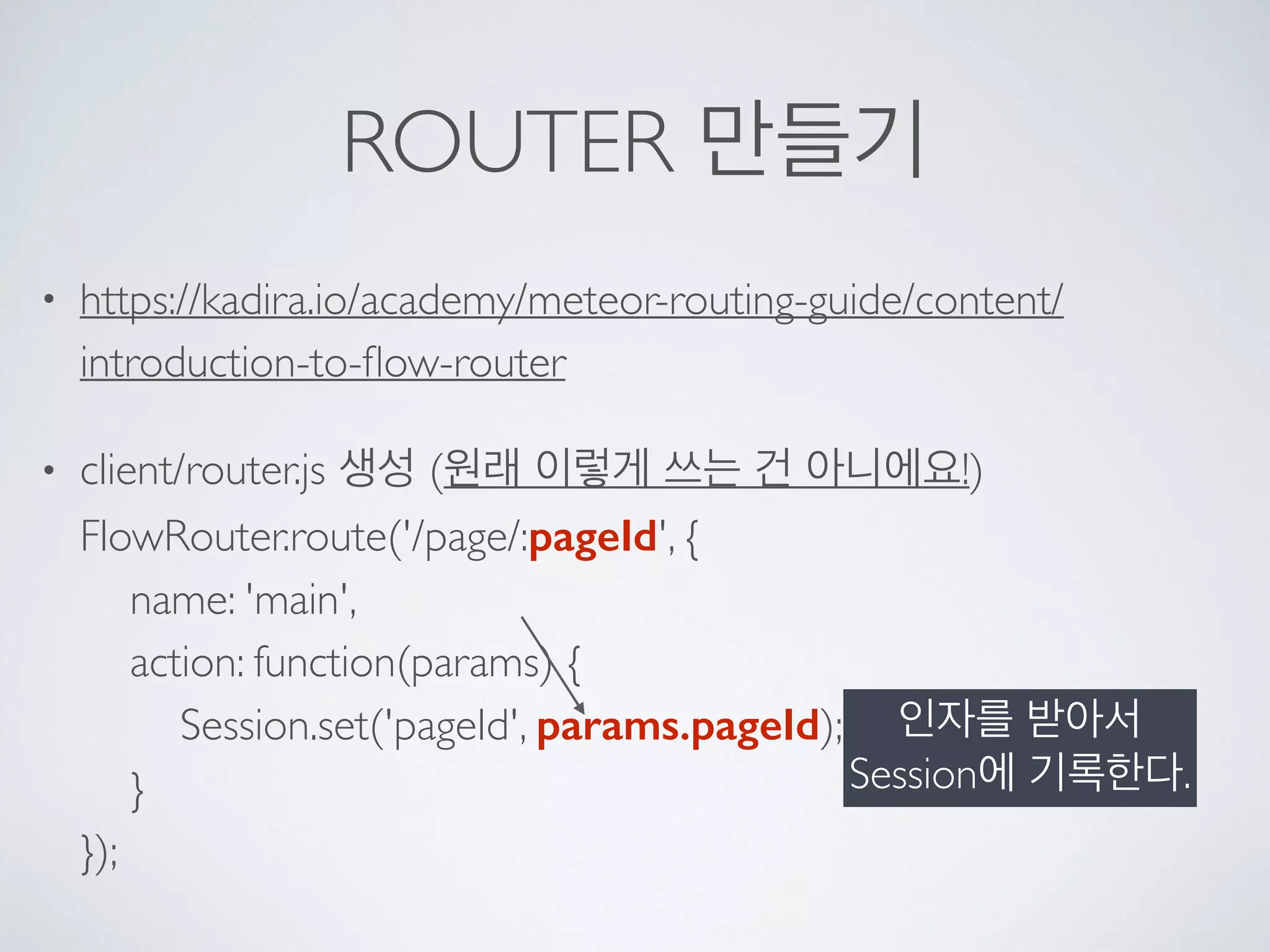 ROUTER 만들기
• https://kadira.io/academy/meteor-routing-guide/content/
introduction-to-ﬂow-router
• client/router.js 생성 (원래 이렇게 쓰는 건 아니에요!) 
FlowRouter.route('/page/:pageId', { 
name: 'main', 
action: function(params) { 
Session.set('pageId', params.pageId); 
} 
});
인자를 받아서
Session에 기록한다.
 
