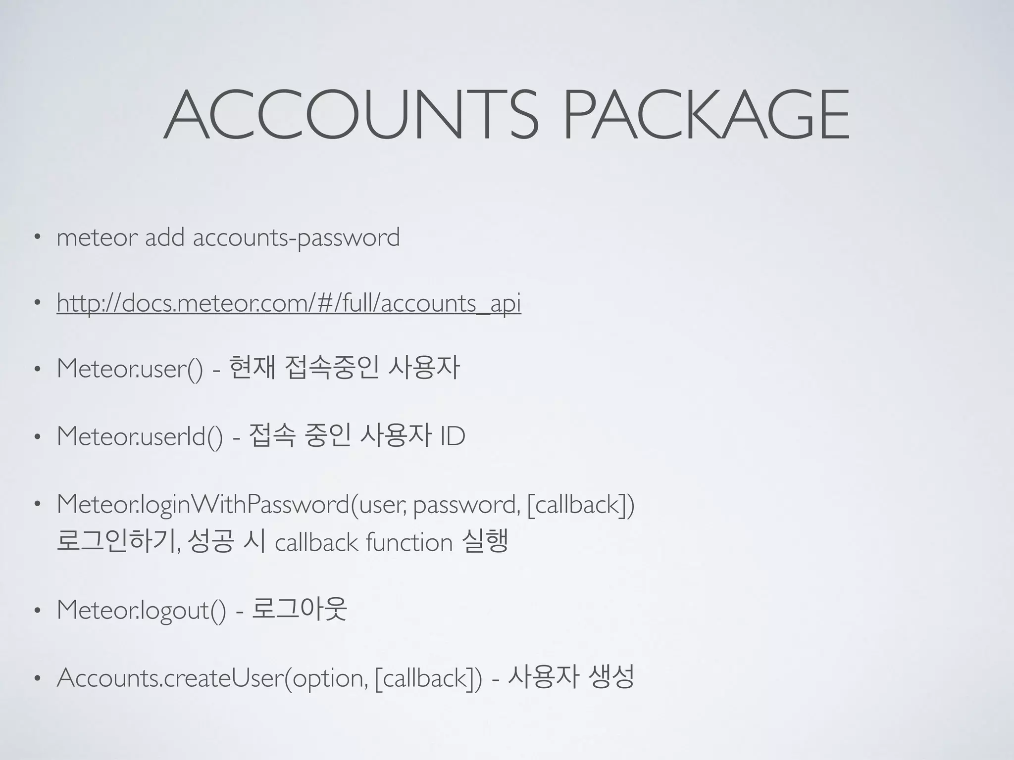 ACCOUNTS PACKAGE
• meteor add accounts-password
• http://docs.meteor.com/#/full/accounts_api
• Meteor.user() - 현재 접속중인 사용자
• Meteor.userId() - 접속 중인 사용자 ID
• Meteor.loginWithPassword(user, password, [callback])  
로그인하기, 성공 시 callback function 실행
• Meteor.logout() - 로그아웃
• Accounts.createUser(option, [callback]) - 사용자 생성
 