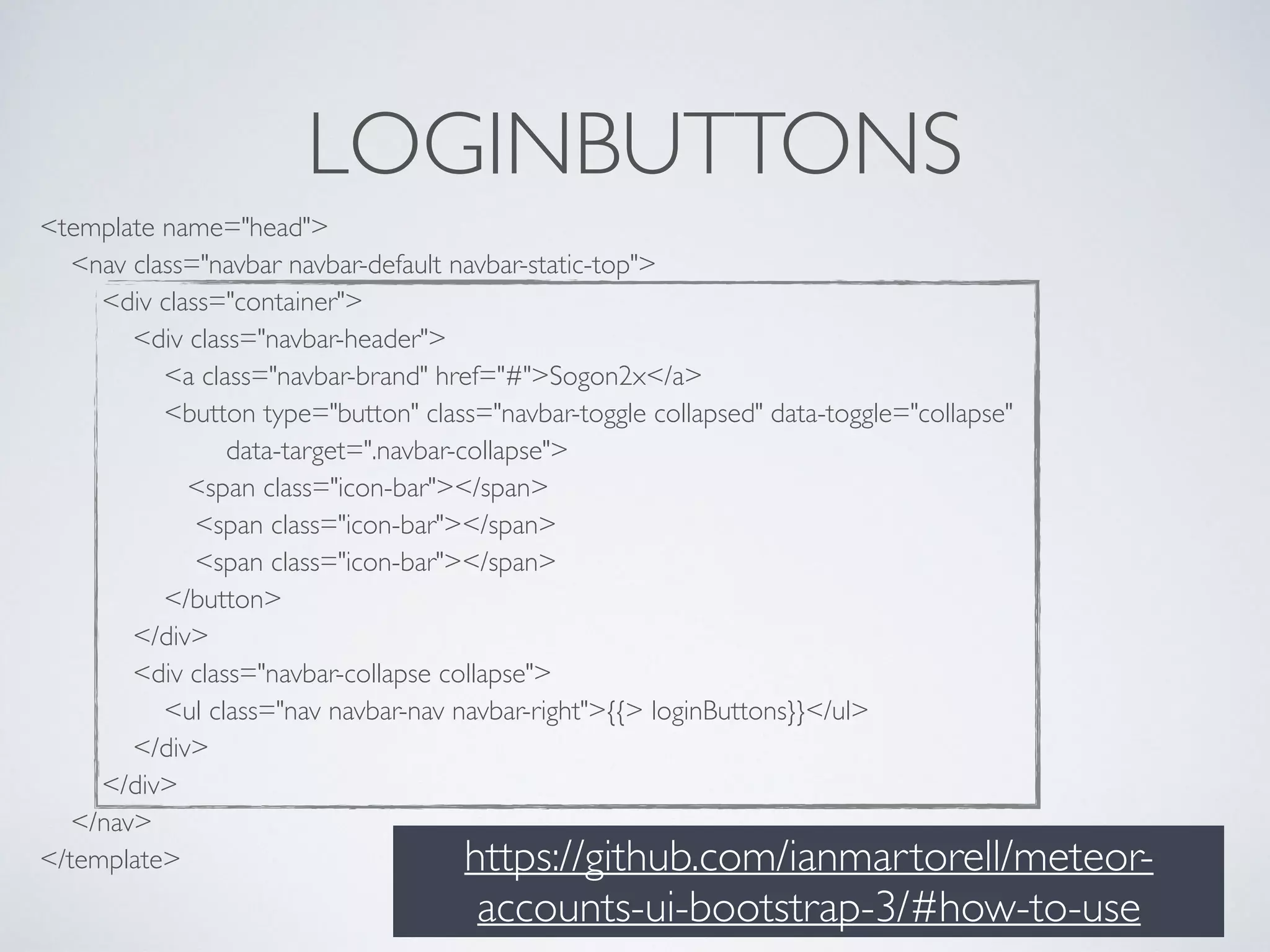 LOGINBUTTONS
<template name="head"> 
<nav class="navbar navbar-default navbar-static-top"> 
<div class="container"> 
<div class="navbar-header"> 
<a class="navbar-brand" href="#">Sogon2x</a> 
<button type="button" class="navbar-toggle collapsed" data-toggle="collapse" 
data-target=".navbar-collapse"> 
<span class="icon-bar"></span> 
<span class="icon-bar"></span> 
<span class="icon-bar"></span> 
</button> 
</div> 
<div class="navbar-collapse collapse"> 
<ul class="nav navbar-nav navbar-right">{{> loginButtons}}</ul> 
</div> 
</div> 
</nav> 
</template> https://github.com/ianmartorell/meteor-
accounts-ui-bootstrap-3/#how-to-use
 