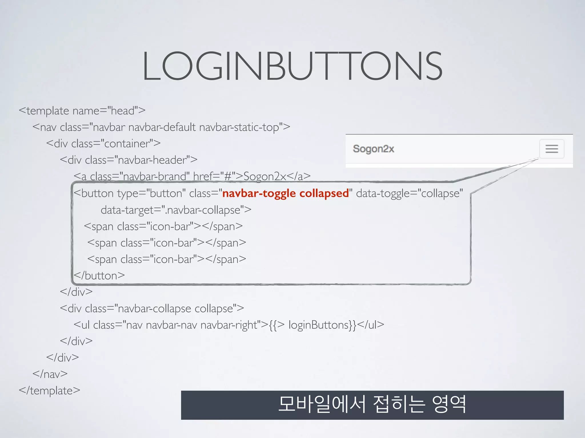 LOGINBUTTONS
<template name="head"> 
<nav class="navbar navbar-default navbar-static-top"> 
<div class="container"> 
<div class="navbar-header"> 
<a class="navbar-brand" href="#">Sogon2x</a> 
<button type="button" class="navbar-toggle collapsed" data-toggle="collapse" 
data-target=".navbar-collapse"> 
<span class="icon-bar"></span> 
<span class="icon-bar"></span> 
<span class="icon-bar"></span> 
</button> 
</div> 
<div class="navbar-collapse collapse"> 
<ul class="nav navbar-nav navbar-right">{{> loginButtons}}</ul> 
</div> 
</div> 
</nav> 
</template>
모바일에서 접히는 영역
 