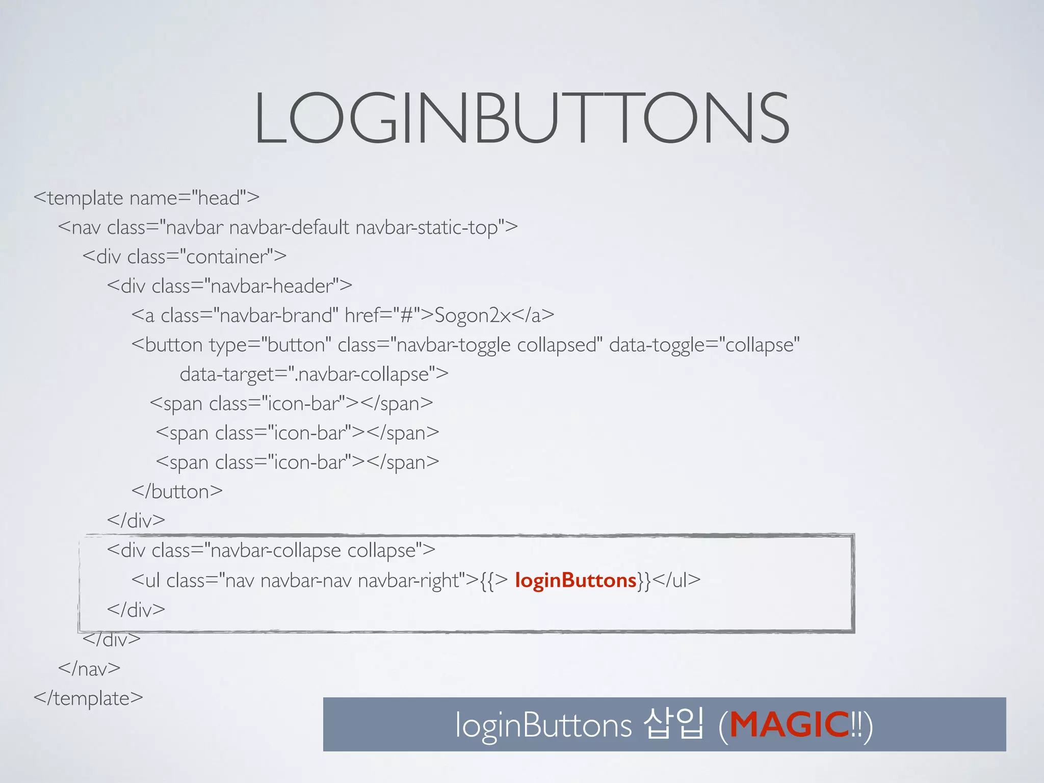 LOGINBUTTONS
<template name="head"> 
<nav class="navbar navbar-default navbar-static-top"> 
<div class="container"> 
<div class="navbar-header"> 
<a class="navbar-brand" href="#">Sogon2x</a> 
<button type="button" class="navbar-toggle collapsed" data-toggle="collapse" 
data-target=".navbar-collapse"> 
<span class="icon-bar"></span> 
<span class="icon-bar"></span> 
<span class="icon-bar"></span> 
</button> 
</div> 
<div class="navbar-collapse collapse"> 
<ul class="nav navbar-nav navbar-right">{{> loginButtons}}</ul> 
</div> 
</div> 
</nav> 
</template>
loginButtons 삽입 (MAGIC!!)
 