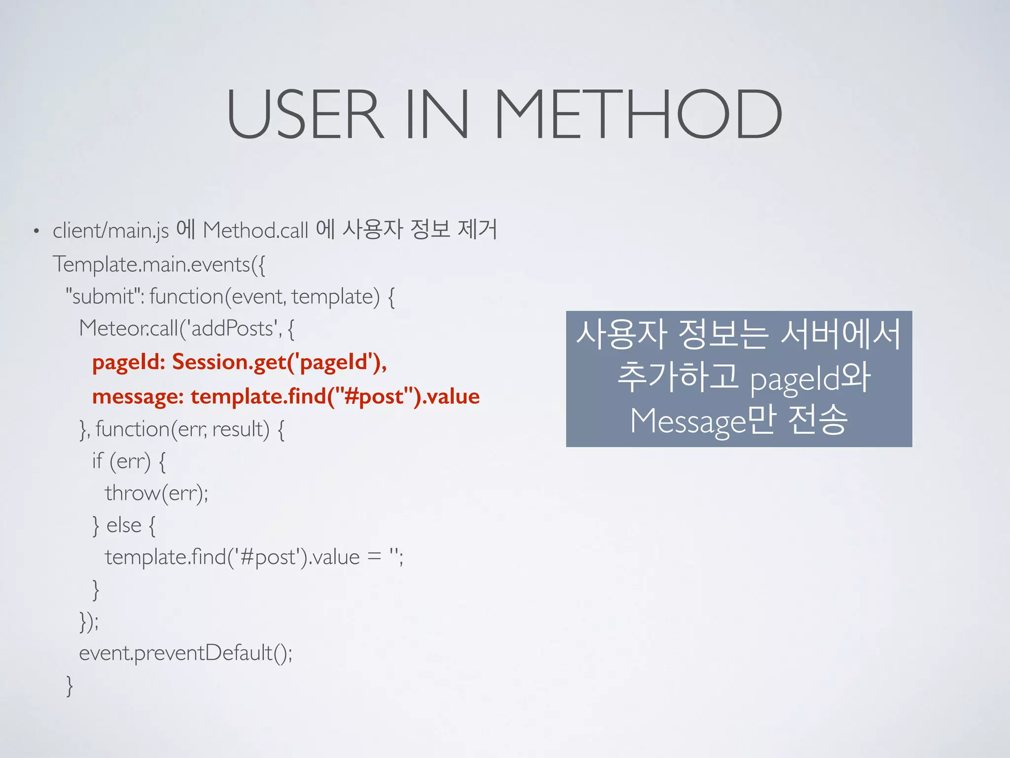 USER IN METHOD
• client/main.js 에 Method.call 에 사용자 정보 제거 
Template.main.events({ 
"submit": function(event, template) { 
Meteor.call('addPosts', { 
pageId: Session.get('pageId'), 
message: template.ﬁnd("#post").value 
}, function(err, result) { 
if (err) { 
throw(err); 
} else { 
template.ﬁnd('#post').value = ''; 
} 
}); 
event.preventDefault(); 
}
사용자 정보는 서버에서
추가하고 pageId와
Message만 전송
 