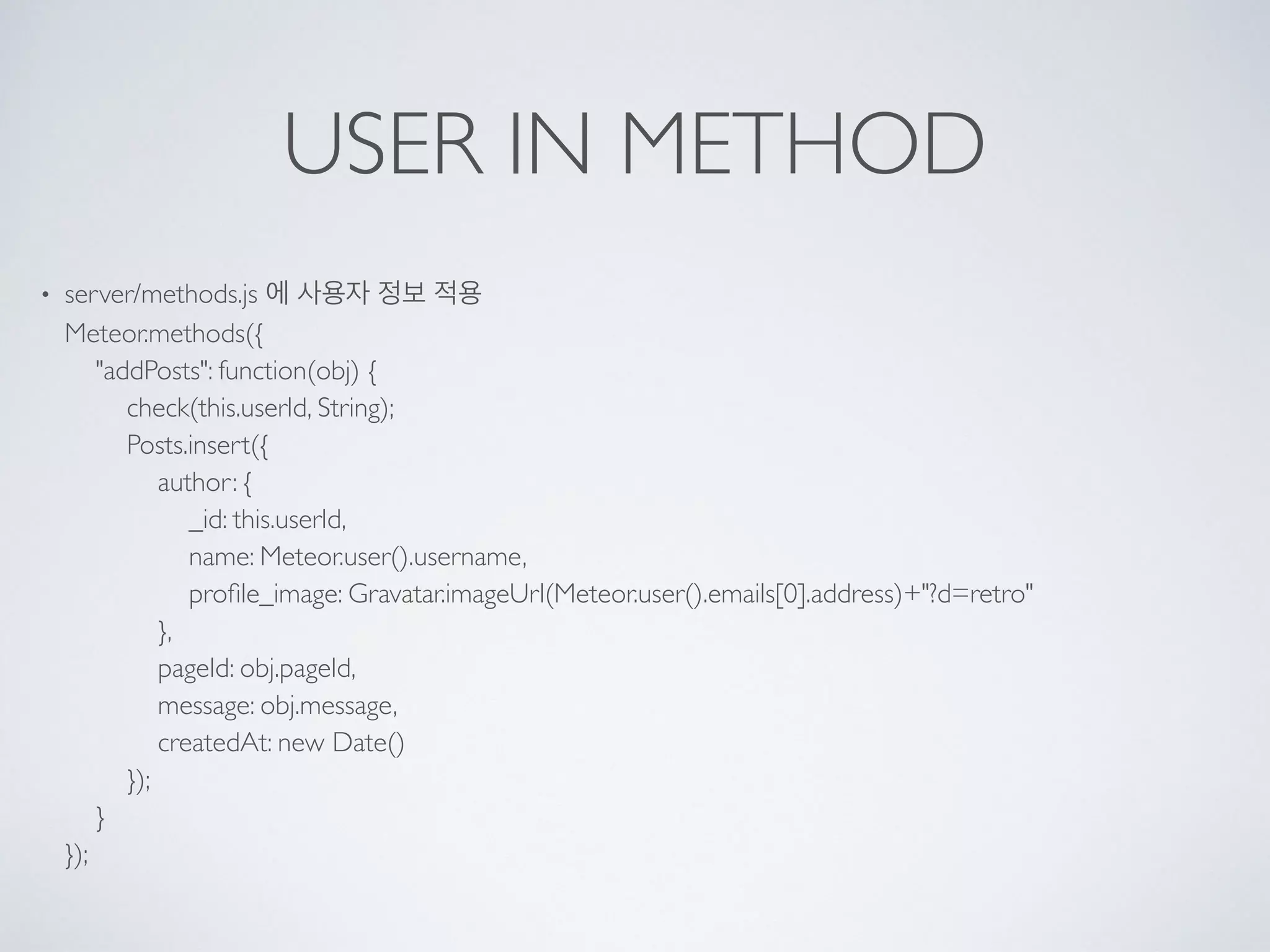 USER IN METHOD
• server/methods.js 에 사용자 정보 적용 
Meteor.methods({ 
"addPosts": function(obj) { 
check(this.userId, String); 
Posts.insert({ 
author: { 
_id: this.userId, 
name: Meteor.user().username, 
proﬁle_image: Gravatar.imageUrl(Meteor.user().emails[0].address)+"?d=retro" 
}, 
pageId: obj.pageId, 
message: obj.message, 
createdAt: new Date() 
}); 
} 
});
 