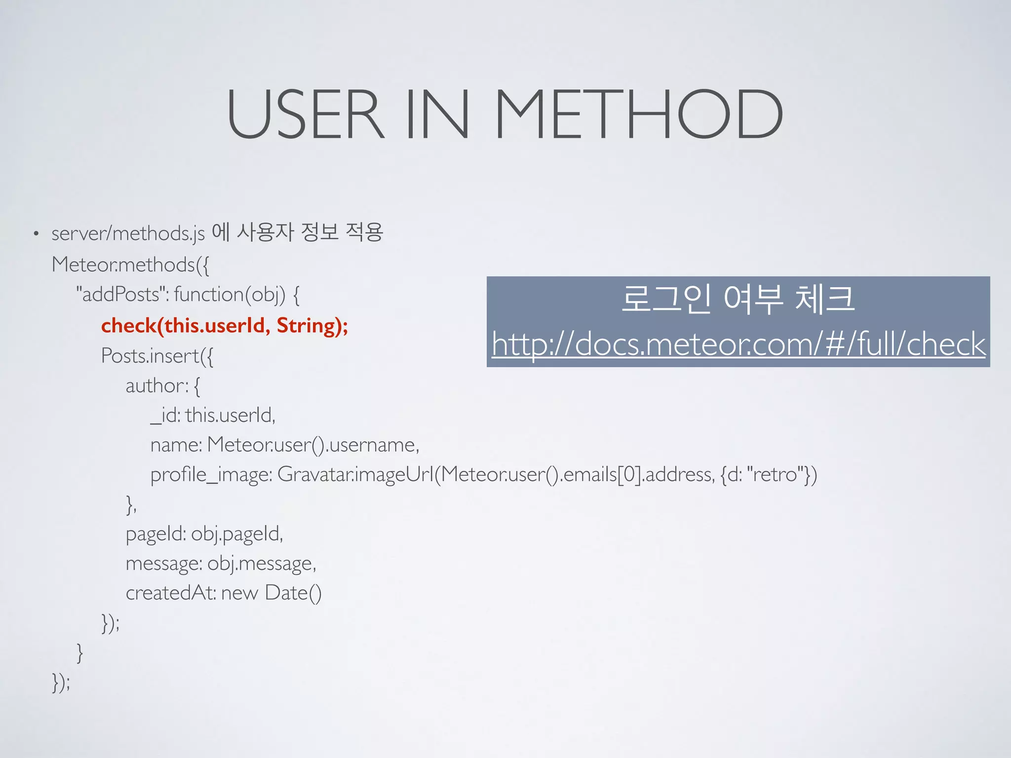 USER IN METHOD
• server/methods.js 에 사용자 정보 적용 
Meteor.methods({ 
"addPosts": function(obj) { 
check(this.userId, String); 
Posts.insert({ 
author: { 
_id: this.userId, 
name: Meteor.user().username, 
proﬁle_image: Gravatar.imageUrl(Meteor.user().emails[0].address, {d: "retro"}) 
}, 
pageId: obj.pageId, 
message: obj.message, 
createdAt: new Date() 
}); 
} 
});
로그인 여부 체크
http://docs.meteor.com/#/full/check
 