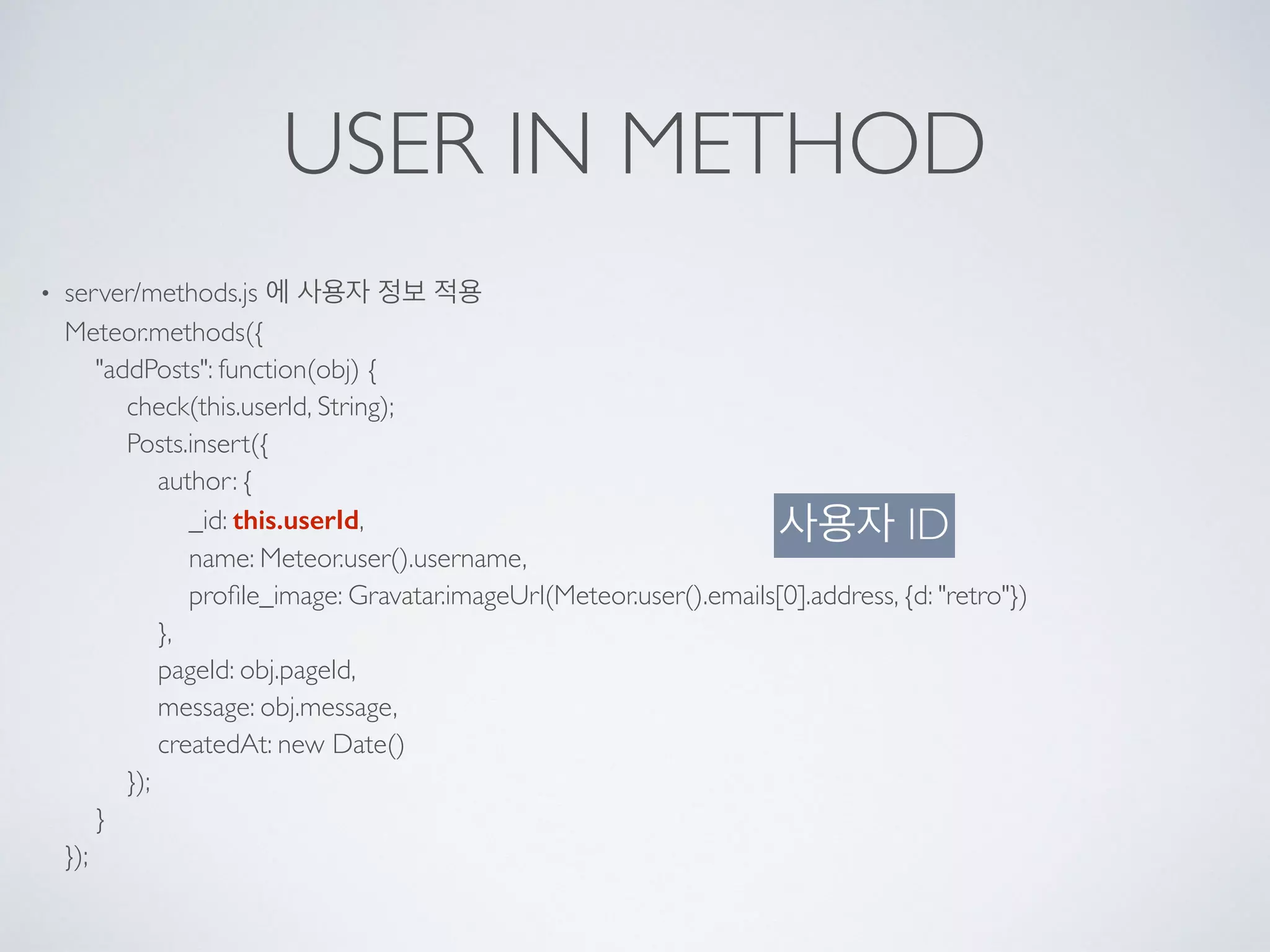 USER IN METHOD
• server/methods.js 에 사용자 정보 적용 
Meteor.methods({ 
"addPosts": function(obj) { 
check(this.userId, String); 
Posts.insert({ 
author: { 
_id: this.userId, 
name: Meteor.user().username, 
proﬁle_image: Gravatar.imageUrl(Meteor.user().emails[0].address, {d: "retro"}) 
}, 
pageId: obj.pageId, 
message: obj.message, 
createdAt: new Date() 
}); 
} 
});
사용자 ID
 