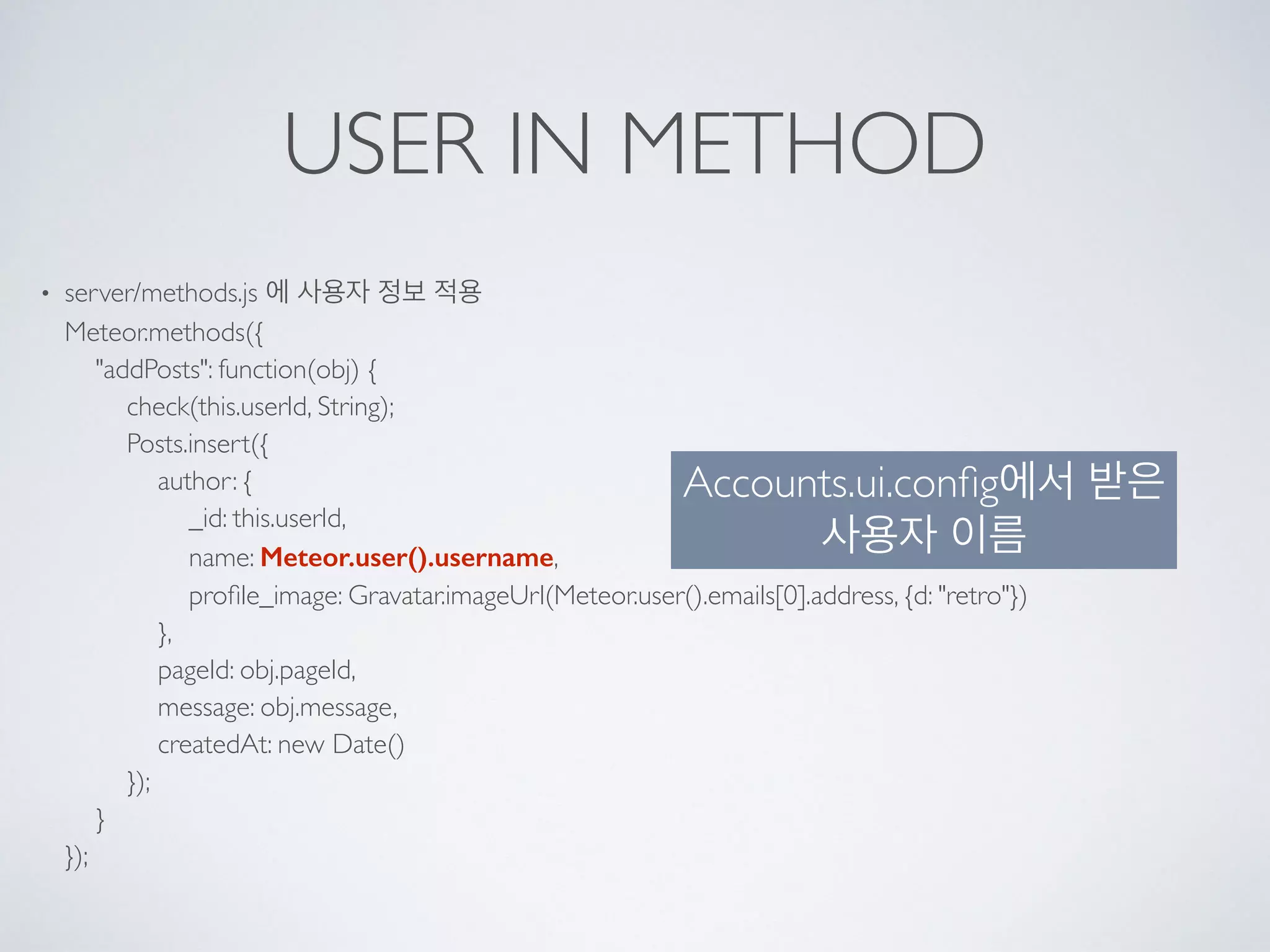 USER IN METHOD
• server/methods.js 에 사용자 정보 적용 
Meteor.methods({ 
"addPosts": function(obj) { 
check(this.userId, String); 
Posts.insert({ 
author: { 
_id: this.userId, 
name: Meteor.user().username, 
proﬁle_image: Gravatar.imageUrl(Meteor.user().emails[0].address, {d: "retro"}) 
}, 
pageId: obj.pageId, 
message: obj.message, 
createdAt: new Date() 
}); 
} 
});
Accounts.ui.conﬁg에서 받은
사용자 이름
 