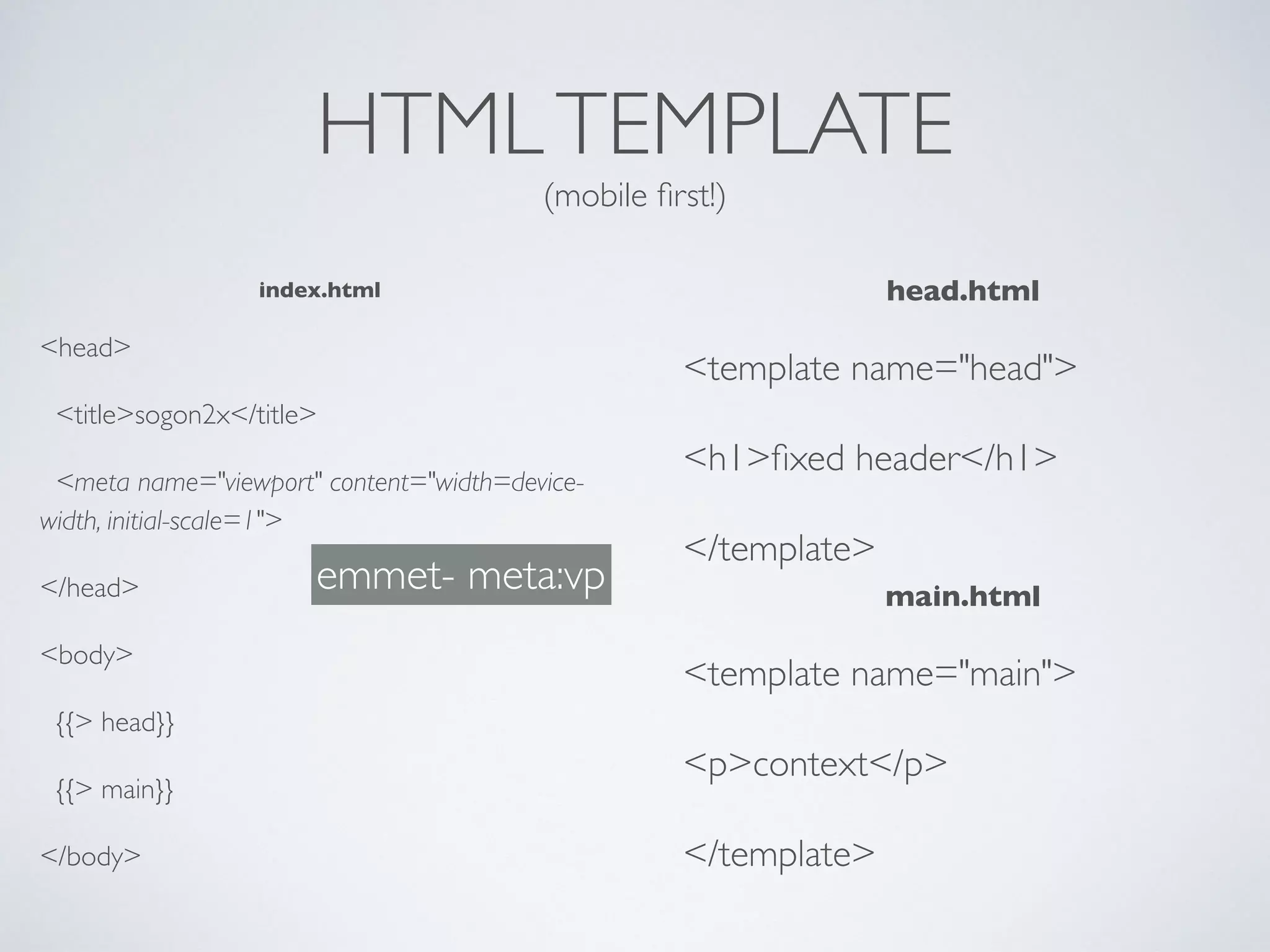 HTMLTEMPLATE
(mobile ﬁrst!)
index.html
<head>
<title>sogon2x</title>
<meta name="viewport" content="width=device-
width, initial-scale=1">
</head>
<body>
{{> head}}
{{> main}}
</body>
head.html
<template name="head">
<h1>ﬁxed header</h1>
</template>
main.html
<template name="main">
<p>context</p>
</template>
emmet- meta:vp
 