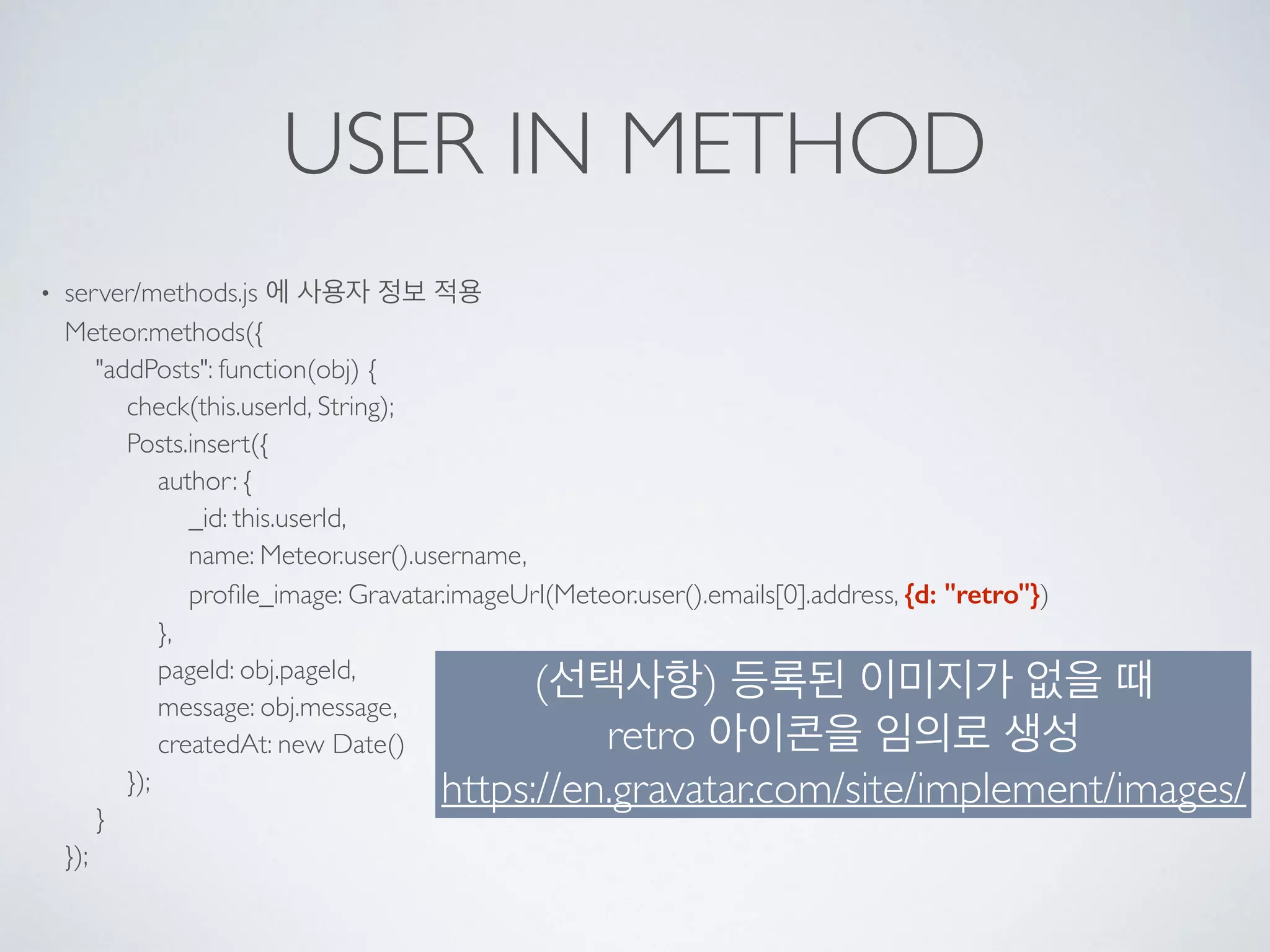 USER IN METHOD
• server/methods.js 에 사용자 정보 적용 
Meteor.methods({ 
"addPosts": function(obj) { 
check(this.userId, String); 
Posts.insert({ 
author: { 
_id: this.userId, 
name: Meteor.user().username, 
proﬁle_image: Gravatar.imageUrl(Meteor.user().emails[0].address, {d: "retro"}) 
}, 
pageId: obj.pageId, 
message: obj.message, 
createdAt: new Date() 
}); 
} 
});
(선택사항) 등록된 이미지가 없을 때 
retro 아이콘을 임의로 생성 
https://en.gravatar.com/site/implement/images/
 