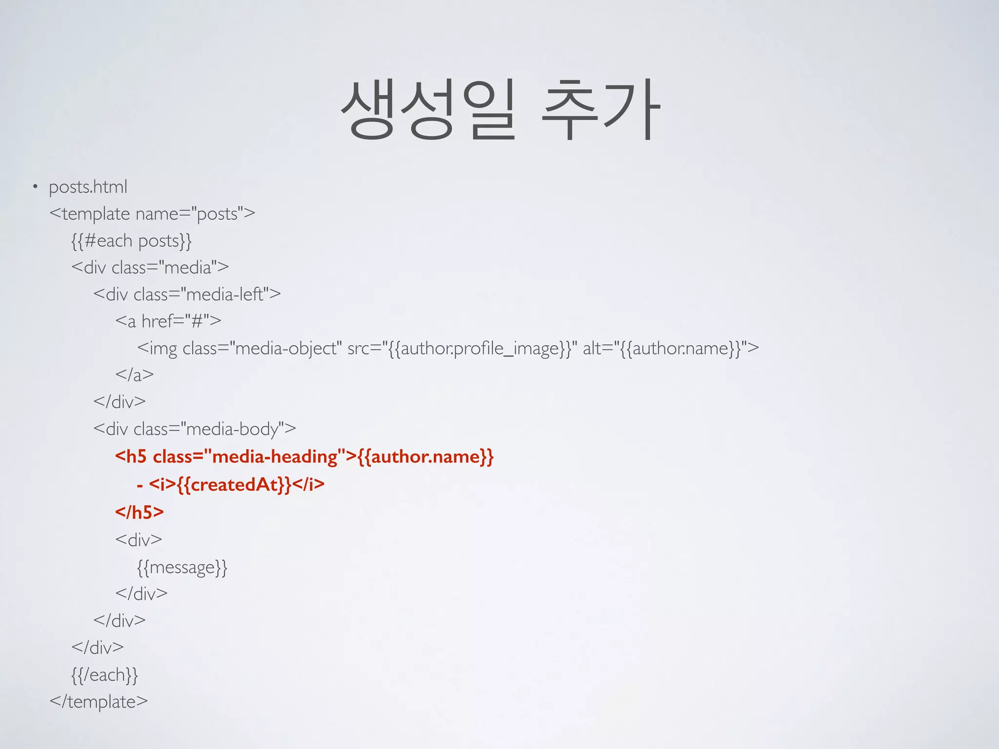 생성일 추가
• posts.html 
<template name="posts"> 
{{#each posts}} 
<div class="media"> 
<div class="media-left"> 
<a href="#"> 
<img class="media-object" src="{{author.proﬁle_image}}" alt="{{author.name}}"> 
</a> 
</div> 
<div class="media-body"> 
<h5 class="media-heading">{{author.name}} 
- <i>{{createdAt}}</i> 
</h5> 
<div> 
{{message}} 
</div> 
</div> 
</div> 
{{/each}} 
</template>
 