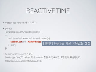 REACTIVETIME
• meteor add random 패키지 추가
• posts.js 
Template.posts.onCreated(function() { 
… 
this.interval = Meteor.setInterval(function() { 
Session.set('live', Random.id()); 
}, 1000); 
});
• Session.set('live', ....) 하는 순간 
Session.get('live')가 helper 이나 autorun 같은 곳 안쪽에 있으면 전부 재실행한다. 
http://docs.meteor.com/#/full/reactivity 
1초마다 live라는 키로 고유값을 생성
 
