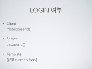 LOGIN 여부
• Client 
Meteor.userId()
• Server 
this.userId()
• Template 
{{#if currentUser}}
 