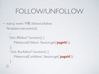 FOLLOW/UNFOLLOW
• main.js event 구현. follow/unfollow 
Template.main.events({ 
….. 
"click #follow": function() { 
Meteor.call('follow', Session.get('pageId')); 
}, 
"click #unfollow": function() { 
Meteor.call('unfollow', Session.get('pageId')); 
} 
});
 