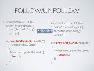 FOLLOW/UNFOLLOW
• server/methods.js - Follow 
"follow": function(pageId) { 
check(this.userId, String); 
var obj={}; 
obj["proﬁle.followings."+pageId]={ 
createdAt: new Date() 
}; 
Meteor.users.update(this.userId, { 
$set: obj 
}); 
},
• server/methods.js - Unfollow. 
"unfollow": function(pageId) { 
check(this.userId, String); 
var obj={}; 
obj["proﬁle.followings."+pageId]=
""; 
Meteor.users.update(this.userId, { 
$unset: obj 
}); 
}
사용자확인
 