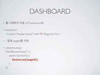 DASHBOARD
• 홈 디렉토리 이동 시 Dashboard로
• head.html 
<a class="navbar-brand" href="/">Sogon2x</a>
• / 일때 pageId를 리셋
• client/router.js 
FlowRouter.route('/', { 
action: function() { 
Session.set('pageId'); 
} 
});
 