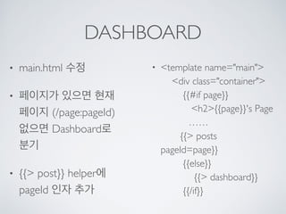 DASHBOARD
• main.html 수정
• 페이지가 있으면 현재
페이지 (/page:pageId) 
없으면 Dashboard로
분기
• {{> post}} helper에
pageId 인자 추가
• <template name="main"> 
<div class="container"> 
{{#if page}} 
<h2>{{page}}'s Page 
…… 
{{> posts
pageId=page}} 
{{else}} 
{{> dashboard}} 
{{/if}}
 