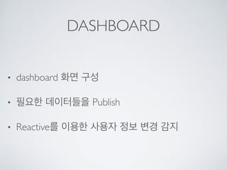 DASHBOARD
• dashboard 화면 구성
• 필요한 데이터들을 Publish
• Reactive를 이용한 사용자 정보 변경 감지
 