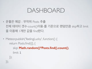 DASHBOARD
• 운좋은 예감 - 무작위 Posts 추출 
전체 데이터 갯수-count()이용-를 기준으로 랜덤만큼 skip하고 limit
을 이용해 1개만 값을 ﬁnd한다.
• Meteor.publish('feelingLucky', function() { 
return Posts.ﬁnd({}, { 
skip: Math.random()*Posts.ﬁnd().count(), 
limit: 1 
}); 
});
 