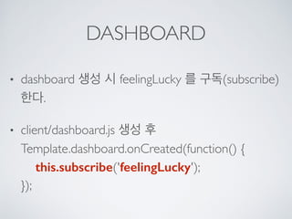 DASHBOARD
• dashboard 생성 시 feelingLucky 를 구독(subscribe)
한다.
• client/dashboard.js 생성 후 
Template.dashboard.onCreated(function() { 
this.subscribe('feelingLucky'); 
});
 