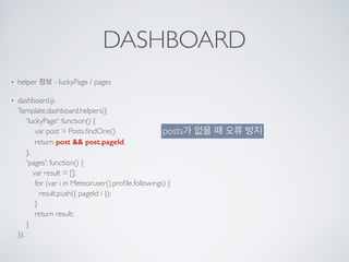 DASHBOARD
• helper 정보 - luckyPage / pages
• dashboard.js 
Template.dashboard.helpers({ 
'luckyPage': function() { 
var post = Posts.ﬁndOne() 
return post && post.pageId; 
}, 
'pages': function() { 
var result = []; 
for (var i in Meteor.user().proﬁle.followings) { 
result.push({ pageId: i }); 
} 
return result; 
} 
});
posts가 없을 때 오류 방지
 