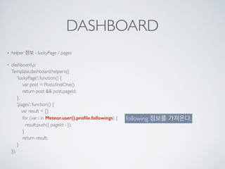 DASHBOARD
• helper 정보 - luckyPage / pages
• dashboard.js 
Template.dashboard.helpers({ 
'luckyPage': function() { 
var post = Posts.ﬁndOne() 
return post && post.pageId; 
}, 
'pages': function() { 
var result = []; 
for (var i in Meteor.user().proﬁle.followings) { 
result.push({ pageId: i }); 
} 
return result; 
} 
});
following 정보를 가져온다.
 