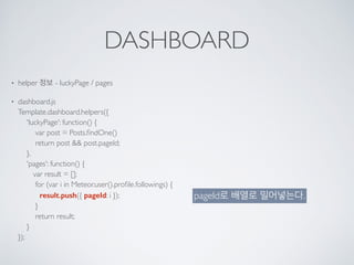 DASHBOARD
• helper 정보 - luckyPage / pages
• dashboard.js 
Template.dashboard.helpers({ 
'luckyPage': function() { 
var post = Posts.ﬁndOne() 
return post && post.pageId; 
}, 
'pages': function() { 
var result = []; 
for (var i in Meteor.user().proﬁle.followings) { 
result.push({ pageId: i }); 
} 
return result; 
} 
});
pageId로 배열로 밀어넣는다.
 
